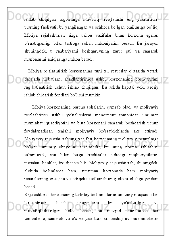 ishlab   chiqilgan   algoritmga   muvofiq   rivojlanishi   eng   yaxshisidir,
ularning faoliyati, bu yangilangan va oshkora bo’lgan omillariga bo’liq.
Moliya   rejalashtirish   sizga   ushbu   vazifalar   bilan   korxona   egalari
o’rnatilganligi   bilan   tartibga   solish   imkoniyatini   beradi.   Bu   jarayon
shuningdek,   u   rahbariyatni   boshqaruvning   zarur   pul   va   samarali
manbalarini aniqlashga imkon beradi. 
    Moliya   rejalashtirish   korxonaning   turli   xil   resurslar   o’rtasida   yetarli
darajada   nisbatlarni   shakllantirishda   ushbu   korxonaning   boshqarishni
rag’batlantirish   uchun   ishlab   chiqilgan.   Bu   aslida   kapital   yoki   asosiy
ishlab chiqarish fondlari bo’lishi mumkin 
        Moliya   korxonaning   barcha   sohalarini   qamrab   oladi   va   moliyaviy
rejalashtirish   ushbu   yo'nalishlarni   menejment   tomonidan   umuman
mamlakat   iqtisodiyotini   va   bitta   korxonani   samarali   boshqarish   uchun
foydalanadigan   tegishli   moliyaviy   ko'rsatkichlarda   aks   ettiradi.
Moliyaviy rejalashtirishning vazifasi korxonaning moliyaviy resurslarga
bo'lgan   umumiy   ehtiyojini   aniqlashdir,   bu   uning   normal   ishlashini
ta'minlaydi,   shu   bilan   birga   kreditorlar   oldidagi   majburiyatlarni,
masalan,   banklar,   byudjet   va   h.k.   Moliyaviy   rejalashtirish,   shuningdek,
alohida   bo'limlarda   ham,   umuman   korxonada   ham   moliyaviy
resurslarning ortiqcha va ortiqcha sarflanishining oldini olishga yordam
beradi.
Rejalashtirish korxonaning tarkibiy bo'linmalarini umumiy maqsad bilan
birlashtiradi,   barcha   jarayonlarni   bir   yo'naltirilgan   va
muvofiqlashtirilgan   holda   beradi,   bu   mavjud   resurslardan   har
tomonlama,   samarali   va   o'z   vaqtida   turli   xil   boshqaruv   muammolarini 
