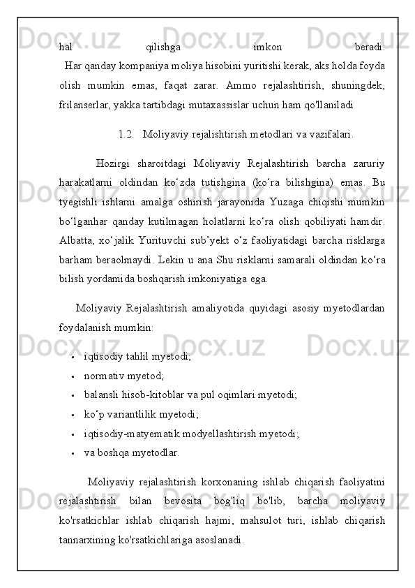 hal   qilishga   imkon   beradi.
   Har qanday kompaniya moliya hisobini yuritishi kerak, aks holda foyda
olish   mumkin   emas,   faqat   zarar.   Ammo   rejalashtirish,   shuningdek,
frilanserlar, yakka tartibdagi mutaxassislar uchun ham qo'llaniladi
1.2. Moliyaviy rejalishtirish metodlari va vazifalari.
          Hozirgi   sharoitdagi   Moliyaviy   Rejalashtirish   barcha   zaruriy
harakatlarni   oldindan   k о ‘zda   tutishgina   (k о ‘ra   bilishgina)   emas.   Bu
tyegishli   ishlarni   amalga   oshirish   jarayonida   Yuzaga   chiqishi   mumkin
b о ‘lganhar   qanday   kutilmagan   holatlarni   k о ‘ra   olish   qobiliyati   hamdir.
Albatta,   x о ‘jalik   Yurituvchi   sub’yekt   о ‘z   faoliyatidagi   barcha   risklarga
barham beraolmaydi. Lekin u ana Shu risklarni samarali oldindan k о ‘ra
bilish yordamida boshqarish imkoniyatiga ega.
        Moliyaviy   Rejalashtirish   amaliyotida   quyidagi   asosiy   myetodlardan
foydalanish mumkin:
 iqtisodiy tahlil myetodi;
 normativ myetod;
 balansli hisob-kitoblar va pul oqimlari myetodi;
 kо‘p variantlilik myetodi;
 iqtisodiy-matyematik modyellashtirish myetodi;
 va boshqa myetodlar.
            Moliyaviy   rejalashtirish   korxonaning   ishlab   chiqarish   faoliyatini
rejalashtirish   bilan   bevosita   bog ' liq   bo ' lib ,   barcha   moliyaviy
ko ' rsatkichlar   ishlab   chiqarish   hajmi ,   mahsulot   turi ,   ishlab   chiqarish
tannarxining   ko ' rsatkichlariga   asoslanadi .