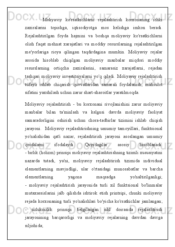 Moliyaviy   ko ' rsatkichlarni   rejalashtirish   korxonaning   ichki
zaxiralarini   topishga ,   iqtisodiyotga   mos   kelishga   imkon   beradi .
Rejalashtirilgan   foyda   hajmini   va   boshqa   moliyaviy   ko'rsatkichlarni
olish   faqat   mehnat   xarajatlari   va   moddiy   resurslarning   rejalashtirilgan
me'yorlariga   rioya   qilingan   taqdirdagina   mumkin.   Moliyaviy   rejalar
asosida   hisoblab   chiqilgan   moliyaviy   manbalar   miqdori   moddiy
resurslarning   ortiqcha   zaxiralarini,   samarasiz   xarajatlarni,   rejadan
tashqari  moliyaviy  investitsiyalarni  yo'q qiladi.  Moliyaviy  rejalashtirish
tufayli   ishlab   chiqarish   quvvatlaridan   samarali   foydalanish,   mahsulot
sifatini yaxshilash uchun zarur shart-sharoitlar yaratilmoqda.
Moliyaviy   rejalashtirish   -   bu   korxonani   rivojlanishini   zarur   moliyaviy
manbalar   bilan   ta ' minlash   va   kelgusi   davrda   moliyaviy   faoliyat
samaradorligini   oshirish   uchun   chora - tadbirlar   tizimini   ishlab   chiqish
jarayoni .    Moliyaviy   rejalashtirishning   umumiy   tamoyillari ,   funktsional
yo ' nalishidan   qat ' i   nazar ,   rejalashtirish   jarayoni   asoslangan   umumiy
qoidalarni   ifodalaydi .   Quyidagilar   asosiy   hisoblanadi .
-  birlik  ( holizm )  prinsipi   moliyaviy   rejalashtirishning   tizimli   xususiyatini
nazarda   tutadi ,   ya ' ni ,   moliyaviy   rejalashtirish   tizimida   individual
elementlarning   mavjudligi ,   ular   o ' rtasidagi   munosabatlar   va   barcha
elementlarning   yagona   maqsadga   yo ' naltirilganligi ;
-   moliyaviy   rejalashtirish   jarayonida   turli   xil   funktsional   bo ' linmalar
mutaxassislarini   jalb   qilishda   ishtirok   etish   printsipi ,   chunki   moliyaviy
rejada   korxonaning   turli   yo ' nalishlari   bo ' yicha   ko ' rsatkichlar   jamlangan ;
-   uzluksizlik   prinsipi   belgilangan   sikl   doirasida   rejalashtirish
jarayonining   barqarorligi   va   moliyaviy   rejalarning   davrdan   davrga
siljishida ;
