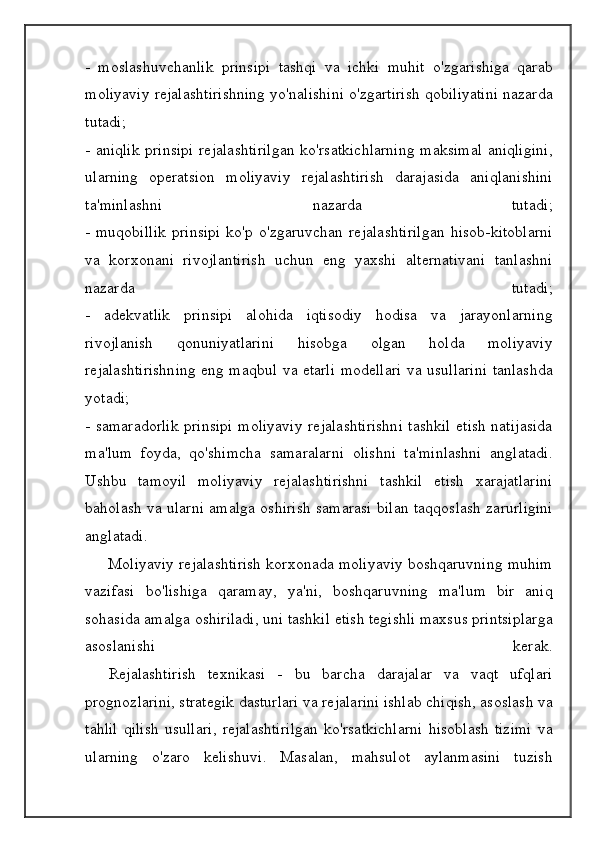 -   moslashuvchanlik   prinsipi   tashqi   va   ichki   muhit   o ' zgarishiga   qarab
moliyaviy   rejalashtirishning   yo ' nalishini   o ' zgartirish   qobiliyatini   nazarda
tutadi ;
-   aniqlik   prinsipi   rejalashtirilgan   ko ' rsatkichlarning   maksimal   aniqligini ,
ularning   operatsion   moliyaviy   rejalashtirish   darajasida   aniqlanishini
ta ' minlashni   nazarda   tutadi ;
-   muqobillik   prinsipi   ko ' p   o ' zgaruvchan   rejalashtirilgan   hisob - kitoblarni
va   korxonani   rivojlantirish   uchun   eng   yaxshi   alternativani   tanlashni
nazarda   tutadi ;
-   adekvatlik   prinsipi   alohida   iqtisodiy   hodisa   va   jarayonlarning
rivojlanish   qonuniyatlarini   hisobga   olgan   holda   moliyaviy
rejalashtirishning   eng   maqbul   va   etarli   modellari   va   usullarini   tanlashda
yotadi ;
-   samaradorlik   prinsipi   moliyaviy   rejalashtirishni   tashkil   etish   natijasida
ma ' lum   foyda ,   qo ' shimcha   samaralarni   olishni   ta ' minlashni   anglatadi .
Ushbu   tamoyil   moliyaviy   rejalashtirishni   tashkil   etish   xarajatlarini
baholash   va   ularni   amalga   oshirish   samarasi   bilan   taqqoslash   zarurligini
anglatadi .
      Moliyaviy   rejalashtirish   korxonada   moliyaviy   boshqaruvning   muhim
vazifasi   bo ' lishiga   qaramay ,   ya ' ni ,   boshqaruvning   ma ' lum   bir   aniq
sohasida   amalga   oshiriladi ,  uni   tashkil   etish   tegishli   maxsus   printsiplarga
asoslanishi   kerak .
    Rejalashtirish   texnikasi   -   bu   barcha   darajalar   va   vaqt   ufqlari
prognozlarini ,  strategik   dasturlari   va   rejalarini   ishlab   chiqish ,  asoslash   va
tahlil   qilish   usullari ,   rejalashtirilgan   ko ' rsatkichlarni   hisoblash   tizimi   va
ularning   o ' zaro   kelishuvi .   Masalan,   mahsulot   aylanmasini   tuzish