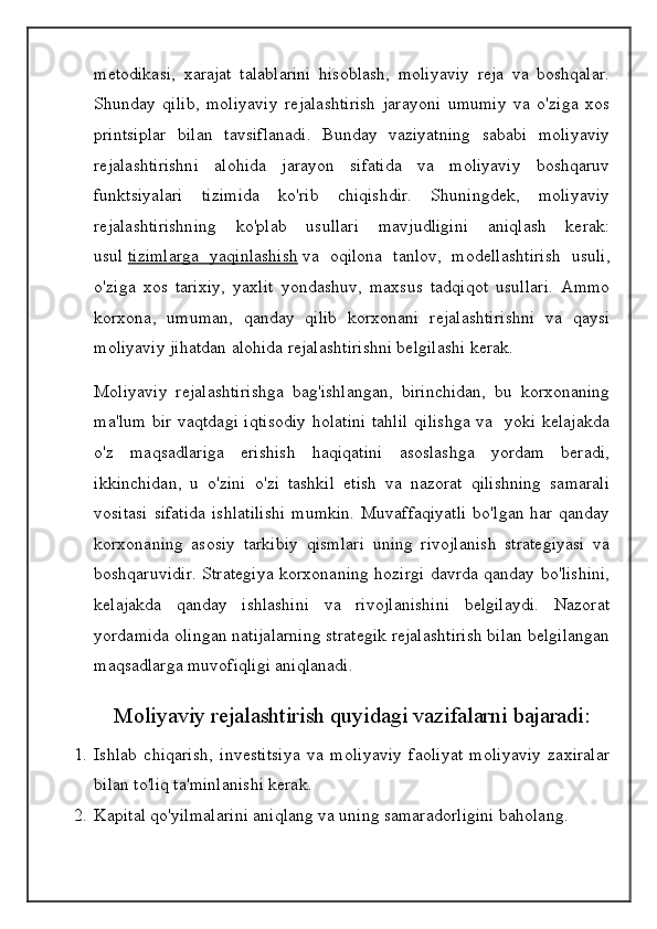 metodikasi,   xarajat   talablarini   hisoblash,   moliyaviy   reja   va   boshqalar.
Shunday   qilib,   moliyaviy   rejalashtirish   jarayoni   umumiy   va   o'ziga   xos
printsiplar   bilan   tavsiflanadi.   Bunday   vaziyatning   sababi   moliyaviy
rejalashtirishni   alohida   jarayon   sifatida   va   moliyaviy   boshqaruv
funktsiyalari   tizimida   ko'rib   chiqishdir.   Shuningdek,   moliyaviy
rejalashtirishning   ko'plab   usullari   mavjudligini   aniqlash   kerak:
usul   tizimlarga   yaqinlashish   va   oqilona   tanlov,   modellashtirish   usuli,
o'ziga   xos   tarixiy,   yaxlit   yondashuv,   maxsus   tadqiqot   usullari.   Ammo
korxona,   umuman,   qanday   qilib   korxonani   rejalashtirishni   va   qaysi
moliyaviy jihatdan alohida rejalashtirishni belgilashi kerak.
Moliyaviy   rejalashtirishga   bag'ishlangan,   birinchidan,   bu   korxonaning
ma'lum bir vaqtdagi iqtisodiy holatini  tahlil  qilishga va   yoki kelajakda
o'z   maqsadlariga   erishish   haqiqatini   asoslashga   yordam   beradi,
ikkinchidan,   u   o'zini   o'zi   tashkil   etish   va   nazorat   qilishning   samarali
vositasi  sifatida  ishlatilishi  mumkin.  Muvaffaqiyatli  bo'lgan har qanday
korxonaning   asosiy   tarkibiy   qismlari   uning   rivojlanish   strategiyasi   va
boshqaruvidir. Strategiya korxonaning hozirgi davrda qanday bo'lishini,
kelajakda   qanday   ishlashini   va   rivojlanishini   belgilaydi.   Nazorat
yordamida olingan natijalarning strategik rejalashtirish bilan belgilangan
maqsadlarga muvofiqligi aniqlanadi.
Moliyaviy rejalashtirish quyidagi vazifalarni bajaradi:
1. Ishlab   chiqarish,   investitsiya   va   moliyaviy   faoliyat   moliyaviy   zaxiralar
bilan to'liq ta'minlanishi kerak.
2. Kapital qo'yilmalarini aniqlang va uning samaradorligini baholang.
