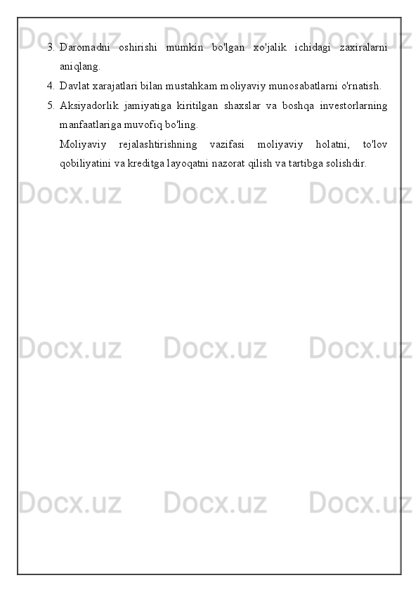3. Daromadni   oshirishi   mumkin   bo'lgan   xo'jalik   ichidagi   zaxiralarni
aniqlang.
4. Davlat xarajatlari bilan mustahkam moliyaviy munosabatlarni o'rnatish.
5. Aksiyadorlik   jamiyatiga   kiritilgan   shaxslar   va   boshqa   investorlarning
manfaatlariga muvofiq bo'ling.
Moliyaviy   rejalashtirishning   vazifasi   moliyaviy   holatni,   to'lov
qobiliyatini va kreditga layoqatni nazorat qilish va tartibga solishdir.
