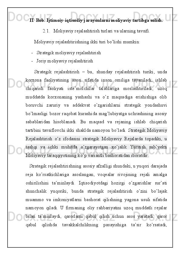 II  Bob. Ijtimoiy-iqtisodiy jarayonlarni moliyaviy tartibga solish.
2.1.   Moliyaviy rejalashtirish turlari va ularning tavsifi.
       Moliyaviy rejalashtirishning ikki turi bo’lishi mumkin:
- Strategik moliyaviy rejalashtirish 
- Joriy moliyaviy rejalashtirish
      Strategik   rejalashtirish   –   bu,   shunday   rejalashtirish   turiki,   unda
korxona   faoliyatining   asosi   sifatida   inson   omiliga   tayaniladi;   ishlab
chiqarish   faoliyati   iste’molchilar   talablariga   moslashtiriladi;   uzoq
muddatda   korxonaning   yashashi   va   o’z   maqsadiga   erishishiga   olib
boruvchi   zaruriy   va   addekvat   o’zgarishlarni   strategik   yondashuvi
bo’lmasligi  bozor raqobat kurashida mag’lubiyatga  uchrashining asosiy
sabablaridan   hisoblanadi.   Bu   maqsad   va   rejaning   ishlab   chiqarish
tartibini tavsiflovchi ikki shaklda namoyon bo’ladi. S trategik Moliyaviy
Rejalashtirish   о ‘z   ifodasini   strategik   Moliyaviy   Rejalarda   topadiki,   u
tashqi   va   ichki   muhitda   о ‘zgarayotgan   x о ‘jalik   Yuritish   sub’yekti
Moliyaviy taraqqiyotining k о ‘p variantli bashoratidan iboratdir.  
     Strategik rejalashtirishning asosiy afzalligi shundaki, u yuqori darajada
reja   ko’rsatkichlariga   asoslangan,   voqealar   rivojining   rejali   amalga
oshirilishini   ta’minlaydi.   Iqtisodiyotdagi   hozirgi   o’zgarishlar   sur’ati
shunchalik   yuqoriki,   bunda   strategik   rejalashtirish   o’zini   bo’lajak
muammo   va   imkoniyatlarni   bashorat   qilishning   yagona   usuli   sifatida
namoyon   qiladi.   U   firmaning   oliy   rahbariyatini   uzoq   muddatli   rejalar
bilan   ta’minlaydi,   qarorlarni   qabul   qilish   uchun   asos   yaratadi,   qaror
qabul   qilishda   tavakkalchilikning   pasayishiga   ta’sir   ko’rsatadi,