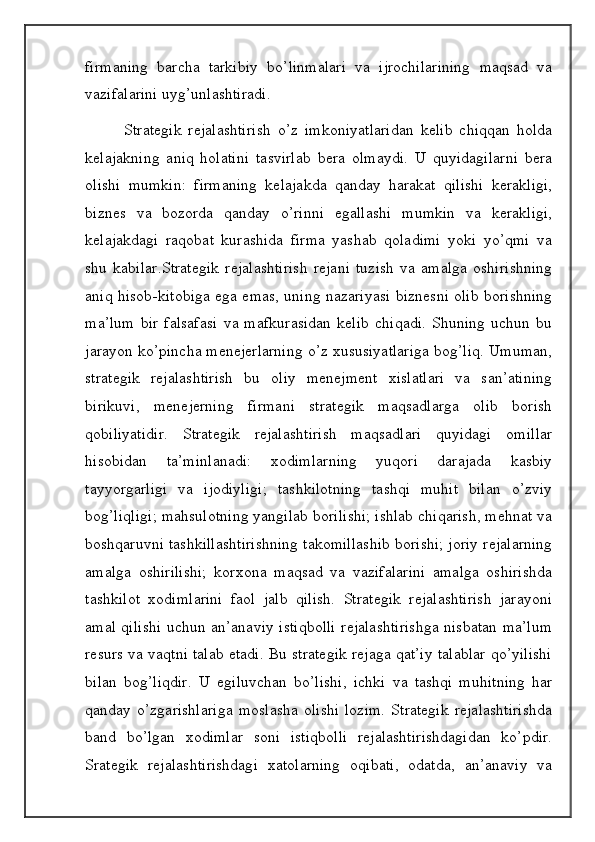 firmaning   barcha   tarkibiy   bo’linmalari   va   ijrochilarining   maqsad   va
vazifalarini uyg’unlashtiradi.   
              Strategik   rejalashtirish   o’z   imkoniyatlaridan   kelib   chiqqan   holda
kelajakning   aniq   holatini   tasvirlab   bera   olmaydi.   U   quyidagilarni   bera
olishi   mumkin:   firmaning   kelajakda   qanday   harakat   qilishi   kerakligi,
biznes   va   bozorda   qanday   o’rinni   egallashi   mumkin   va   kerakligi,
kelajakdagi   raqobat   kurashida   firma   yashab   qoladimi   yoki   yo’qmi   va
shu   kabilar.Strategik   rejalashtirish   rejani   tuzish   va   amalga   oshirishning
aniq hisob-kitobiga ega emas, uning nazariyasi biznesni olib borishning
ma’lum   bir   falsafasi   va   mafkurasidan   kelib   chiqadi.   Shuning   uchun   bu
jarayon ko’pincha menejerlarning o’z xususiyatlariga bog’liq. Umuman,
strategik   rejalashtirish   bu   oliy   menejment   xislatlari   va   san’atining
birikuvi,   menejerning   firmani   strategik   maqsadlarga   olib   borish
qobiliyatidir.   Strategik   rejalashtirish   maqsadlari   quyidagi   omillar
hisobidan   ta’minlanadi:   xodimlarning   yuqori   darajada   kasbiy
tayyorgarligi   va   ijodiyligi;   tashkilotning   tashqi   muhit   bilan   o’zviy
bog’liqligi; mahsulotning yangilab borilishi; ishlab chiqarish, mehnat va
boshqaruvni tashkillashtirishning takomillashib borishi; joriy rejalarning
amalga   oshirilishi;   korxona   maqsad   va   vazifalarini   amalga   oshirishda
tashkilot   xodimlarini   faol   jalb   qilish.   Strategik   rejalashtirish   jarayoni
amal qilishi uchun an’anaviy istiqbolli rejalashtirishga nisbatan ma’lum
resurs va vaqtni talab etadi. Bu strategik rejaga qat’iy talablar qo’yilishi
bilan   bog’liqdir.   U   egiluvchan   bo’lishi,   ichki   va   tashqi   muhitning   har
qanday  o’zgarishlariga   moslasha   olishi   lozim.   Strategik   rejalashtirishda
band   bo’lgan   xodimlar   soni   istiqbolli   rejalashtirishdagidan   ko’pdir.
Srategik   rejalashtirishdagi   xatolarning   oqibati,   odatda,   an’anaviy   va