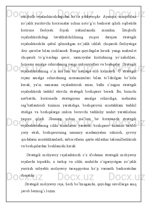 istiqbolli   rejalashtirishdagidan   ko’ra   jiddiyroqdir.   Ayniqsa,   muqobilsiz
xo’jalik yurituvchi  korxonalar uchun noto’g’ri bashorat qilish  oqibatida
korxona   faoliyati   fojiali   yakunlanishi   mumkin.   Istiqbolli
rejalashtirishdagi   tavakkalchilikning   yuqori   darajasi   strategik
rejalashtirishda   qabul   qilinadigan   xo’jalik   ishlab   chiqarish   faoliyatiga
doir qarorlar bilan izohlanadi. Bunga quyidagilar kiradi: yangi mahsulot
chiqarish   to’g’risidagi   qaror;   sarmoyalar   kiritishning   yo’nalishlari;
biznesni amalga oshirishning yangi imkoniyatlari va boshqalar. Strategik
rejalashtirishning   o’zi   ma’lum   bir   natijaga   olib   kelmaydi.   U   strategik
rejani   amalga   oshirishning   mexanizmlari   bilan   to’ldirilgan   bo’lishi
kerak,   ya’ni   samarani   rejalashtirish   emas,   balki   o’zagini   strategik
rejalashtirish   tashkil   etuvchi   strategik   boshqaruv   beradi.   Bu,   birinchi
navbatda,   korxonada   strategiyani   amalga   oshirishga,   mehnatni
rag’batlantirish   tizimini   yaratishga,   boshqaruvni   mustahkam   tashkil
etishga   va   boshqalarga   imkon   beruvchi   tashkiliy   muhit   yaratilishini
taqozo   qiladi.   Shuning   uchun   ma’lum   bir   korxonada   strategik
rejalashtirishning   ichki   tizimlarini   yaratish,   boshqaruv   tizimini   tartibli
joriy   etish,   boshqaruvning   umumiy   madaniyatini   oshirish,   ijroviy
qoidalarni mustahkamlash, axborotlarni qayta ishlashni takomillashtirish
va boshqalardan boshlanishi kerak.
      Strategik   moliyaviy   rejalashtirish   o’z   ifodasini   strategik   moliyaviy
rejalarda   topadiki,   u   tashqi   va   ichki   muhitda   o’zgariyotgan   xo’jalik
yuritish   subyekti   moliyaviy   taraqqiyotini   ko’p   variantli   bashoratidan
iboratdir. 
     Strategik moliyaviy reja, hech bo’lmaganda, quyidagi savollarga aniq
javob bermog’i lozim: 