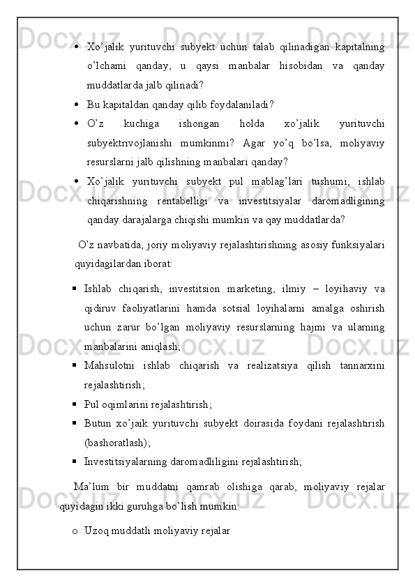  Xo’jalik   yurituvchi   subyekt   uchun   talab   qilinadigan   kapitalning
o’lchami   qanday,   u   qaysi   manbalar   hisobidan   va   qanday
muddatlarda jalb qilinadi?
 Bu kapitaldan qanday qilib foydalaniladi? 
 O’z   kuchiga   ishongan   holda   xo’jalik   yurituvchi
subyektrivojlanishi   mumkinmi?   Agar   yo’q   bo’lsa,   moliyaviy
resurslarni jalb qilishning manbalari qanday? 
 Xo’jalik   yurituvchi   subyekt   pul   mablag’lari   tushumi,   ishlab
chiqarishning   rentabelligi   va   investitsiyalar   daromadligining
qanday darajalarga chiqishi mumkin va qay muddatlarda?
 O’z navbatida, joriy moliyaviy rejalashtirishning asosiy funksiyalari
quyidagilardan iborat: 
 Ishlab   chiqarish,   investitsion   marketing,   ilmiy   –   loyihaviy   va
qidiruv   faoliyatlarini   hamda   sotsial   loyihalarni   amalga   oshirish
uchun   zarur   bo’lgan   moliyaviy   resurslarning   hajmi   va   ularning
manbalarini aniqlash; 
 Mahsulotni   ishlab   chiqarish   va   realizatsiya   qilish   tannarxini
rejalashtirish; 
 Pul oqimlarini rejalashtirish;
 Butun   xo’jaik   yurituvchi   subyekt   doirasida   foydani   rejalashtirish
(bashoratlash);
 Investitsiyalarning daromadliligini rejalashtirish;
    Ma’lum   bir   muddatni   qamrab   olishiga   qarab,   moliyaviy   rejalar
quyidagin ikki guruhga bo’lish mumkin: 
o Uzoq muddatli moliyaviy rejalar  