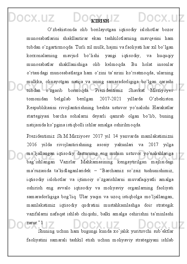KIRISH
      O‘zbekistonda   olib   borilayotgan   iqtisodiy   islohotlar   bozor
munosabatlarini   shakllantirar   ekan   tashkilotlarning   mavqesini   ham
tubdan o‘zgartirmoqda. Turli xil mulk, hajmi va faoliyati har xil bo‘lgan
korxonalarning   mavjud   bo‘lishi   yangi   iqtisodiy,   va   huquqiy
munosabatlar   shakllanishiga   olib   kelmoqda.   Bu   holat   insonlar
o‘rtasidagi   munosabatlarga   ham   o‘zini   ta‘sirini   ko‘rsatmoqda,   ularning
mulkka,   olinayotgan   natija   va   uning   samaradorligiga   bo‘lgan   qarashi
tubdan   o‘zgarib   bormoqda.   Prezidentimiz   Shavkat   Mirziyoyev
tomonidan   belgilab   berilgan   2017-2021   yillarda   O‘zbekiston
Respublikasini   rivojlantirishning   beshta   ustuvor   yo‘nalishi   Harakatlar
startegiyasi   barcha   sohalarni   deyarli   qamrab   olgan   bo‘lib,   buning
natijasida ko‘pgina istiqbolli ishlar amalga oshirilmoqda.
Prezidentimiz   Sh.M.Mirziyoev   2017   yil   14   yanvarda   mamlakatimizni
2016   yilda   rivojlantirishning   asosiy   yakunlari   va   2017   yilga
mo’ljallangan   iqtisodiy   dasturning   eng   muhim   ustuvor   yo’nalishlariga
bag’ishlangan   Vazirlar   Mahkamasining   kengaytirilgan   majlisidagi
ma’ruzasida   ta’kidlaganlaridek   –   “Barchamiz   so’zsiz   tushunishimiz,
iqtisodiy   islohotlar   va   ijtimoiy   o’zgarishlarni   muvafaqiyatli   amalga
oshirish   eng   avvalo   iqtisodiy   va   moliyaviy   organlarning   faoliyati
samaradorligiga   bog’liq.   Ular   yaqin   va   uzoq   istiqbolga   mo’ljallangan,
mamlakatimiz   iqtisodiy   qudratini   mustahkamlashga   doir   strategik
vazifalarni   nafaqat   ishlab   chiqishi,   balki   amalga   oshirishni   ta’minlashi
zarur.”1 
Shuning   uchun   ham   bugungi   kunda   xo’jalik   yurituvchi   sub’ektlar
faoliyatini   samarali   tashkil   etish   uchun   moliyaviy   strategiyani   ishlab 