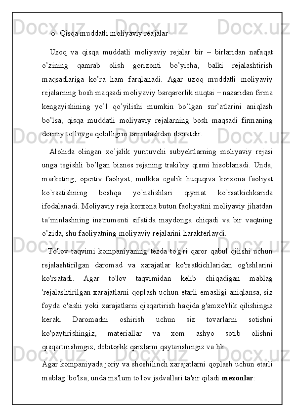 o Qisqa muddatli moliyaviy reajalar
    Uzoq   va   qisqa   muddatli   moliyaviy   rejalar   bir   –   birlaridan   nafaqat
o’zining   qamrab   olish   gorizonti   bo’yicha,   balki   rejalashtirish
maqsadlariga   ko’ra   ham   farqlanadi.   Agar   uzoq   muddatli   moliyaviy
rejalarning bosh maqsadi moliyaviy barqarorlik nuqtai – nazaridan firma
kengayishining   yo’l   qo’yilishi   mumkin   bo’lgan   sur’atlarini   aniqlash
bo’lsa,   qisqa   muddatli   moliyaviy   rejalarning   bosh   maqsadi   firmaning
doimiy to’lovga qobilligini taminlashdan iboratdir. 
    Alohida   olingan   xo’jalik   yurituvchi   subyektlarning   moliyaviy   rejasi
unga  tegishli   bo’lgan  biznes  rejaning  trakibiy   qismi  hisoblanadi.   Unda,
marketing,   opertiv   faoliyat,   mulkka   egalik   huquqiva   korxona   faoliyat
ko’rsatishning   boshqa   yo’nalishlari   qiymat   ko’rsatkichkarida
ifodalanadi. Moliyaviy reja korxona butun faoliyatini moliyaviy jihatdan
ta’minlashning   instrumenti   sifatida   maydonga   chiqadi   va   bir   vaqtning
o’zida, shu faoliyatning moliyaviy rejalarini harakterlaydi. 
    To'lov   taqvimi   kompaniyaning   tezda   to'g'ri   qaror   qabul   qilishi   uchun
rejalashtirilgan   daromad   va   xarajatlar   ko'rsatkichlaridan   og'ishlarini
ko'rsatadi.   Agar   to'lov   taqvimidan   kelib   chiqadigan   mablag
'rejalashtirilgan  xarajatlarni qoplash uchun etarli emasligi aniqlansa, siz
foyda o'sishi yoki xarajatlarni qisqartirish haqida g'amxo'rlik qilishingiz
kerak.   Daromadni   oshirish   uchun   siz   tovarlarni   sotishni
ko'paytirishingiz,   materiallar   va   xom   ashyo   sotib   olishni
qisqartirishingiz, debitorlik qarzlarni qaytarishingiz va hk.
Agar kompaniyada joriy va shoshilinch xarajatlarni qoplash uchun etarli
mablag 'bo'lsa, unda ma'lum to'lov jadvallari ta'sir qiladi   mezonlar : 