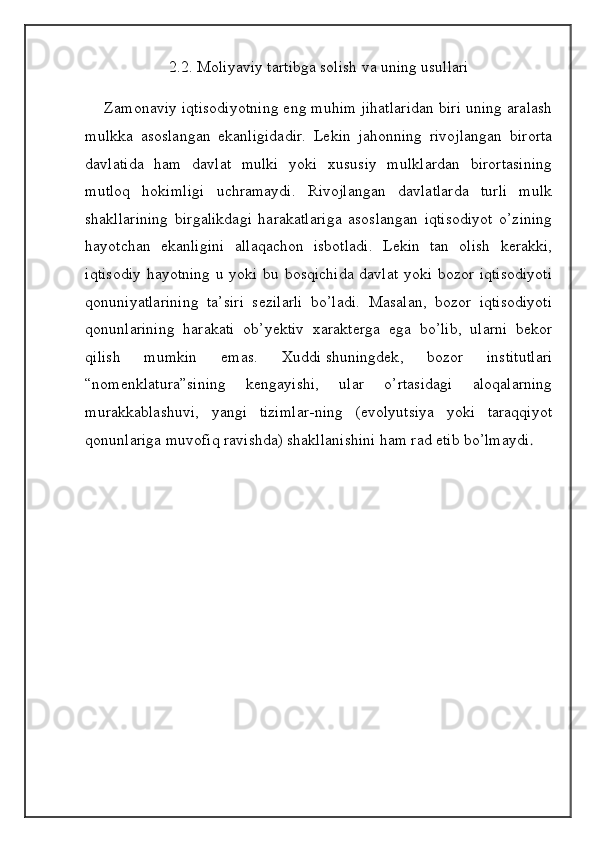 2.2. Moliyaviy tartibga solish va uning usullari 
     Zamonaviy iqtisodiyotning eng muhim jihatlaridan biri uning aralash
mulkka   asoslangan   ekanligidadir.   Lekin   jahonning   rivojlangan   birorta
davlatida   ham   davlat   mulki   yoki   xususiy   mulklardan   birortasining
mutloq   hokimligi   uchramaydi.   Rivojlangan   davlatlarda   turli   mulk
shakllarining   birgalikdagi   harakatlariga   asoslangan   iqtisodiyot   o’zining
hayotchan   ekanligini   allaqachon   isbotladi.   Lekin   tan   olish   kerakki,
iqtisodiy  hayotning u yoki bu bosqichida  davlat yoki bozor iqtisodiyoti
qonuniyatlarining   ta’siri   sezilarli   bo’ladi.   Masalan,   bozor   iqtisodiyoti
qonunlarining   harakati   ob’yektiv   xarakterga   ega   bo’lib,   ularni   bekor
qilish   mumkin   emas.   Xuddi   shuningdek ,   bozor   institutlari
“nomenklatura”sining   kengayishi,   ular   o’rtasidagi   aloqalarning
murakkablashuvi,   yangi   tizimlar-ning   (evolyutsiya   yoki   taraqqiyot
qonunlariga muvofiq ravishda) shakllanishini ham rad etib bo’lmaydi . 