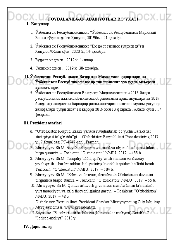 FOYDALANILGAN ADABIYOTLAR RO’YXATI
I.    Қонунлар
1. Ўзбекистон Республикасининг “Ўзбекистон Республикаси Марказий 
Банки тўғрисида”ги Қонуни, 2019йил. 21 декабрь .
2. Ўзбекистон Республикасининг “Бюджет тизими тўғрисида”ги 
Қонуни.//Халқ сўзи.,2020 й., 14-декабрь.
3. Буджет кодекси . 2019 й  1-январ .
4. Соли қ кодекси .  2019 й  30-декабрь.
II.  Ўзбекистон Республикаси Вазирлар Маҳкамаси қарорлари ва 
Ўзбекистон Республикаси вазирликларининг ҳуқуқий- меъеHрий 
ҳужжатлари
5. Ўзбекистон Республикаси Вазирлар Маҳкамасининг «2018 йилда 
республикани ижтимоий-иқтисодий ривожлантириш якунлари ва 2019 
йилда иқтисоди	
еqтни барқарор ривожлантиришнинг энг муҳим устувор 
вазифалари тўғрисида” ги қарори 2019 йил 13 февраль . //Халқ сўзи , 17
февраль.
III.  Prezident asarlari
6. “O‘zbekiston Respublikasini yanada rivojlantirish bo‘yicha Harakatlar 
strategiyasi to‘g‘risida”gi     O‘zbekiston Respublikasi Prezidentining 2017 
yil 7 fevraldagi PF-4947-sonli Farmoni.
7. Mirziyoyev Sh.M. Buyuk kelajagimizni mard va olijanob xalqimiz bilan 
birga quramiz. – Toshkent: “O‘zbekiston” NMIU, 2017. – 488 b.
8. Mirziyoyev Sh.M. Tanqidiy tahlil, qat’iy tartib-intizom va shaxsiy 
javobgarlik – har bir rahbar faoliyatining kundalik qoidasi bo‘lishi kerak. – 
Toshkent: “O‘zbekiston” NMIU, 2017. – 104 b.
9. Mirziyoyev Sh.M. “Erkin va farovon, demokratik O‘zbekiston davlatini 
birgalikda barpo etamiz. – Toshkent: “O‘zbekiston” NMIU, 2017. – 56 b.
10.  Mirziyoyev Sh.M. Qonun ustuvorligi va inson manfaatlarini ta’minlash – 
yurt taraqqiyoti va xalq farovonligining garovi. – Toshkent: “O‘zbekiston” 
NMIU, 2017. – 48 b.
11. O‘zbekiston Respublikasi Prezidenti Shavkat Mirziyoyevning Oliy Majlisga 
Murojaatnomasi. www. president.uz.
12. Zaynalov J.R. tahriri ostida. Moliya (Korxonalar moliyasi) Darslik. T.: 
“Iqtisod-moliya” 2018 y.
IV.  Дарсликлар
