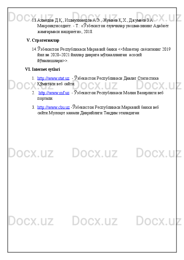 13. Ахмедов Д.Қ., Ишмухамедов А.Э., Жумаев Қ.Х., Джумаев З.А. 
Макроиқтисодиеqт. - Т.: «Ўзбекистон 	еqзувчилар уюшмасининг Адаби	еqт 
жамғаrаси нашри	
еqти», 2018.
V.  Стратегиялар
14. Ўзбекистон Республикаси Марказий банки <<Монетар сиёсатнинг 2019
йил ва 2020–2021 йиллар даврига мўлжалланган  асосий 
йўналишлари>> .
VI.  Internet sytlari
1. http://www.stat.uz      - Ўзбекистон Республикаси Давлат Статистика 
Қўмитаси веб сайти.
2.   http://www.mf.uz   - Ўзбекистон Республикаси Молия Вазирлиги веб 
портали.
3. http://www.cbu.uz     -Ўзбекистон Республикаси Марказий банки веб 
сайти.Мулоқот канали Даврийлиги Тақдим этиладиган