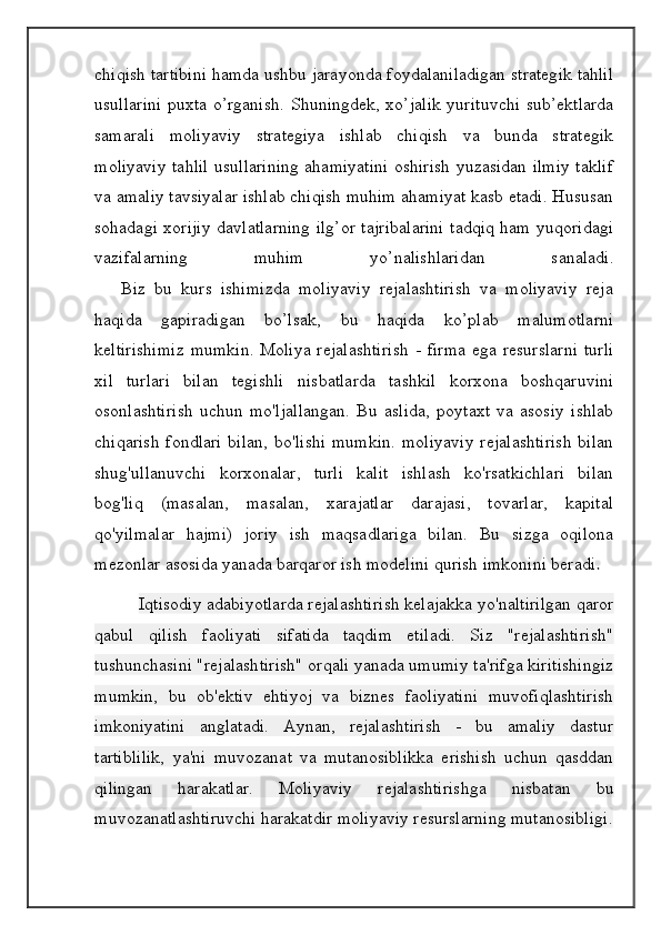 chiqish tartibini hamda ushbu jarayonda foydalaniladigan strategik tahlil
usullarini  puxta o’rganish.  Shuningdek, xo’jalik yurituvchi  sub’ektlarda
samarali   moliyaviy   strategiya   ishlab   chiqish   va   bunda   strategik
moliyaviy tahlil usullarining ahamiyatini oshirish yuzasidan ilmiy taklif
va amaliy tavsiyalar ishlab chiqish muhim ahamiyat kasb etadi. Hususan
sohadagi xorijiy davlatlarning ilg’or tajribalarini tadqiq ham yuqoridagi
vazifalarning   muhim   yo’nalishlaridan   sanaladi.
      Biz   bu   kurs   ishimizda   moliyaviy   rejalashtirish   va   moliyaviy   reja
haqida   gapiradigan   bo’lsak,   bu   haqida   ko’plab   malumotlarni
keltirishimiz  mumkin.   Moliya   rejalashtirish   -  firma   ega  resurslarni   turli
xil   turlari   bilan   tegishli   nisbatlarda   tashkil   korxona   boshqaruvini
osonlashtirish   uchun   mo'ljallangan.   Bu   aslida,   poytaxt   va   asosiy   ishlab
chiqarish  fondlari  bilan,  bo'lishi  mumkin.  moliyaviy  rejalashtirish  bilan
shug'ullanuvchi   korxonalar,   turli   kalit   ishlash   ko'rsatkichlari   bilan
bog'liq   (masalan,   masalan,   xarajatlar   darajasi,   tovarlar,   kapital
qo'yilmalar   hajmi)   joriy   ish   maqsadlariga   bilan.   Bu   sizga   oqilona
mezonlar asosida yanada barqaror ish modelini qurish imkonini beradi .
  Iqtisodiy adabiyotlarda rejalashtirish kelajakka yo'naltirilgan qaror
qabul   qilish   faoliyati   sifatida   taqdim   etiladi.   Siz   "rejalashtirish"
tushunchasini "rejalashtirish" orqali yanada umumiy ta'rifga kiritishingiz
mumkin,   bu   ob'ektiv   ehtiyoj   va   biznes   faoliyatini   muvofiqlashtirish
imkoniyatini   anglatadi.   Aynan,   rejalashtirish   -   bu   amaliy   dastur
tartiblilik,   ya'ni   muvozanat   va   mutanosiblikka   erishish   uchun   qasddan
qilingan   harakatlar.   Moliyaviy   rejalashtirishga   nisbatan   bu
muvozanatlashtiruvchi harakatdir moliyaviy resurslarning mutanosibligi. 