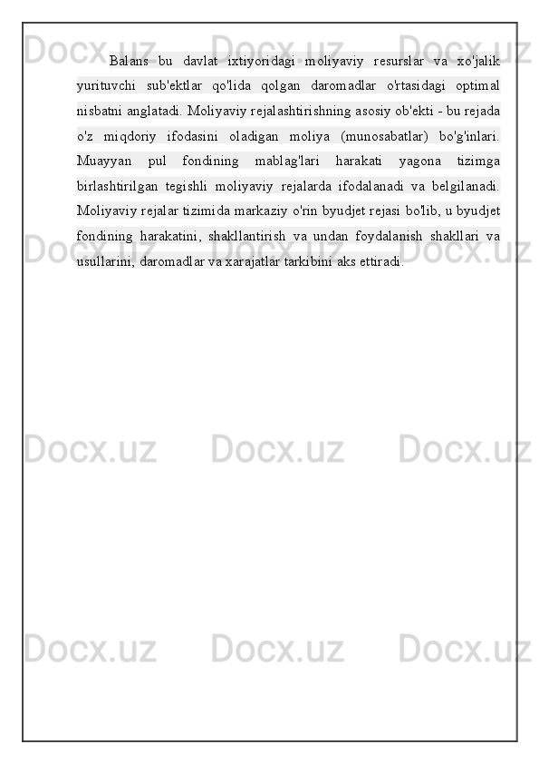 Balans   bu   davlat   ixtiyoridagi   moliyaviy   resurslar   va   xo'jalik
yurituvchi   sub'ektlar   qo'lida   qolgan   daromadlar   o'rtasidagi   optimal
nisbatni anglatadi. Moliyaviy rejalashtirishning asosiy ob'ekti - bu rejada
o'z   miqdoriy   ifodasini   oladigan   moliya   (munosabatlar)   bo'g'inlari.
Muayyan   pul   fondining   mablag'lari   harakati   yagona   tizimga
birlashtirilgan   tegishli   moliyaviy   rejalarda   ifodalanadi   va   belgilanadi.
Moliyaviy rejalar tizimida markaziy o'rin byudjet rejasi bo'lib, u byudjet
fondining   harakatini,   shakllantirish   va   undan   foydalanish   shakllari   va
usullarini, daromadlar va xarajatlar tarkibini aks ettiradi .
