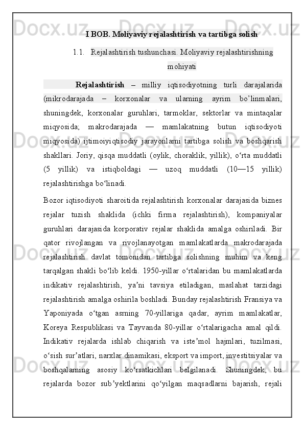 I BOB. Moliyaviy rejalashtirish va tartibga solish
1.1. Rejalashtirish tushunchasi. Moliyaviy rejalashtirishning
mohiyati
          Rejalashtirish   –   milliy   iqtisodiyotning   turli   darajalarida
(mikrodarajada   –   korxonalar   va   ularning   ayrim   bo’linmalari,
shuningdek,   korxonalar   guruhlari,   tarmoklar,   sektorlar   va   mintaqalar
miqyosida;   makrodarajada   —   mamlakatning   butun   iqtisodiyoti
miqyosida)   ijtimoiyiqtisodiy   jarayonlarni   tartibga   solish   va   boshqarish
shakllari.  Joriy,  qisqa   muddatli   (oylik,  choraklik,   yillik),  o rta   muddatliʻ
(5   yillik)   va   istiqboldagi   —   uzoq   muddatli   (10—15   yillik)
rejalashtirishga bo linadi.	
ʻ
Bozor   iqtisodiyoti   sharoitida   rejalashtirish   korxonalar   darajasida   biznes
rejalar   tuzish   shaklida   (ichki   firma   rejalashtirish),   kompaniyalar
guruhlari   darajasida   korporativ   rejalar   shaklida   amalga   oshiriladi.   Bir
qator   rivojlangan   va   rivojlanayotgan   mamlakatlarda   makrodarajada
rejalashtirish   davlat   tomonidan   tartibga   solishning   muhim   va   keng
tarqalgan  shakli  bo lib  keldi.  1950-yillar  o rtalaridan  bu mamlakatlarda
ʻ ʻ
indikativ   rejalashtirish,   ya ni   tavsiya   etiladigan,   maslahat   tarzidagi	
ʼ
rejalashtirish amalga oshirila boshladi. Bunday rejalashtirish Fransiya va
Yaponiyada   o tgan   asrning   70-yillariga   qadar,   ayrim   mamlakatlar,	
ʻ
Koreya   Respublikasi   va   Tayvanda   80-yillar   o rtalarigacha   amal   qildi.	
ʻ
Indikativ   rejalarda   ishlab   chiqarish   va   iste mol   hajmlari,   tuzilmasi,	
ʼ
o sish sur atlari, narxlar dinamikasi, eksport va import, investitsiyalar va	
ʻ ʼ
boshqalarning   asosiy   ko rsatkichlari   belgilanadi.   Shuningdek,   bu	
ʻ
rejalarda   bozor   sub yektlarini   qo yilgan   maqsadlarni   bajarish,   rejali	
ʼ ʻ