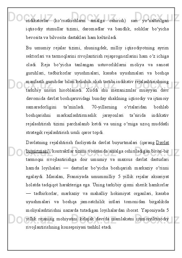 indikatorlar   (ko rsatkichlarni   amalga   oshirish)   sari   yo naltirilganʻ ʻ
iqtisodiy   stimullar   tizimi,   daromadlar   va   bandlik,   soliklar   bo yicha	
ʻ
bevosita va bilvosita dastaklari ham keltiriladi.
Bu   umumiy   rejalar   tizimi,   shuningdek,   milliy   iqtisodiyotning   ayrim
sektorlari va tarmoqlarini rivojlantirish rejaprognozlarini ham o z ichiga	
ʻ
oladi.   Reja   bo yicha   tanlangan   ustuvorliklarni   moliya   va   sanoat	
ʻ
guruhlari,   tadbirkorlar   uyushmalari,   kasaba   uyushmalari   va   boshqa
manfaatli guruhdar bilan kelishib olish tartibi indikativ rejalashtirishning
tarkibiy   unsuri   hisoblanadi.   Xuddi   shu   mexanizmlar   muayyan   davr
davomida davlat boshqaruvidagi bunday shaklning iqtisodiy va ijtimoiy
samaradorligini   ta minladi.   70-yillarning   o rtalaridan   boshlab	
ʼ ʻ
boshqarishni   markazlashtirmaslik   jarayonlari   ta sirida   indikativ	
ʼ
rejalashtirish   tizimi   parchalanib   ketdi   va   uning   o rniga   uzoq   muddatli	
ʻ
strategik rejalashtirish usuli qaror topdi.
Davlatning   rejalshtirish   faoliyatida   davlat   buyurtmalari   (qarang   Davlat
buyurtmasi ), kontraktlar tizimi vositasida amalga oshiriladigan biron-bir
tarmoqni   rivojlantirishga   doir   umumiy   va   maxsus   davlat   dasturlari
hamda   loyihalari   —   dasturlar   bo yicha   boshqarish   markaziy   o rinni	
ʻ ʻ
egalaydi.   Masalan,   Fransiyada   umummilliy   5   yillik   rejalar   aksariyat
holatda tadqiqot harakteriga ega. Uning tarkibiy qismi sherik hamkorlar
—   tadbirkorlar,   markaziy   va   mahalliy   hokimiyat   organlari,   kasaba
uyushmalari   va   boshqa   jamoatchilik   intlari   tomonidan   birgalikda
moliyalashtirishni   nazarda   tutadigan   loyihalardan   iborat.   Yaponiyada   5
yillik   rejaning   mohiyatini   kelajak   davrda   mamlakatni   ijtimoiyiktisodiy
rivojlantirishning konsepsiyasi tashkil etadi. 