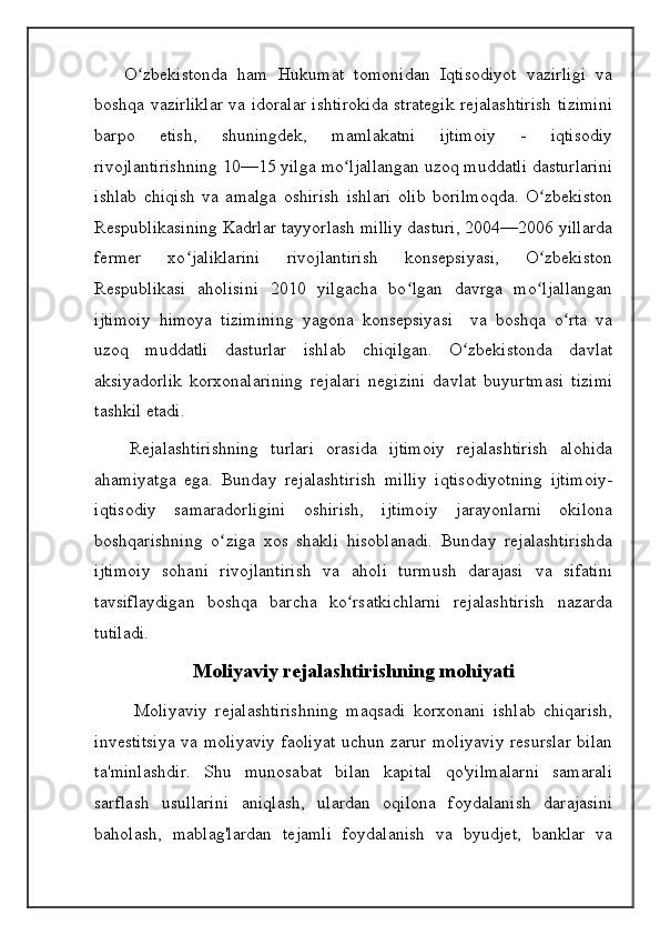       O zbekistonda   ham   Hukumat   tomonidan   Iqtisodiyot   vazirligi   vaʻ
boshqa vazirliklar va idoralar ishtirokida strategik rejalashtirish tizimini
barpo   etish,   shuningdek,   mamlakatni   ijtimoiy   -   iqtisodiy
rivojlantirishning 10—15 yilga mo ljallangan uzoq muddatli dasturlarini	
ʻ
ishlab   chiqish   va   amalga   oshirish   ishlari   olib   borilmoqda.   O zbekiston	
ʻ
Respublikasining Kadrlar tayyorlash milliy dasturi, 2004—2006 yillarda
fermer   xo jaliklarini   rivojlantirish   konsepsiyasi,   O zbekiston	
ʻ ʻ
Respublikasi   aholisini   2010   yilgacha   bo lgan   davrga   mo ljallangan	
ʻ ʻ
ijtimoiy   himoya   tizimining   yagona   konsepsiyasi     va   boshqa   o rta   va	
ʻ
uzoq   muddatli   dasturlar   ishlab   chiqilgan.   O zbekistonda   davlat	
ʻ
aksiyadorlik   korxonalarining   rejalari   negizini   davlat   buyurtmasi   tizimi
tashkil etadi.
      Rejalashtirishning   turlari   orasida   ijtimoiy   rejalashtirish   alohida
ahamiyatga   ega.   Bunday   rejalashtirish   milliy   iqtisodiyotning   ijtimoiy-
iqtisodiy   samaradorligini   oshirish,   ijtimoiy   jarayonlarni   okilona
boshqarishning   o ziga   xos   shakli   hisoblanadi.   Bunday   rejalashtirishda	
ʻ
ijtimoiy   sohani   rivojlantirish   va   aholi   turmush   darajasi   va   sifatini
tavsiflaydigan   boshqa   barcha   ko rsatkichlarni   rejalashtirish   nazarda	
ʻ
tutiladi.
Moliyaviy rejalashtirishning mohiyati
          Moliyaviy   rejalashtirishning   maqsadi   korxonani   ishlab   chiqarish,
investitsiya va moliyaviy faoliyat uchun zarur moliyaviy resurslar bilan
ta'minlashdir.   Shu   munosabat   bilan   kapital   qo'yilmalarni   samarali
sarflash   usullarini   aniqlash,   ulardan   oqilona   foydalanish   darajasini
baholash,   mablag'lardan   tejamli   foydalanish   va   byudjet,   banklar   va 