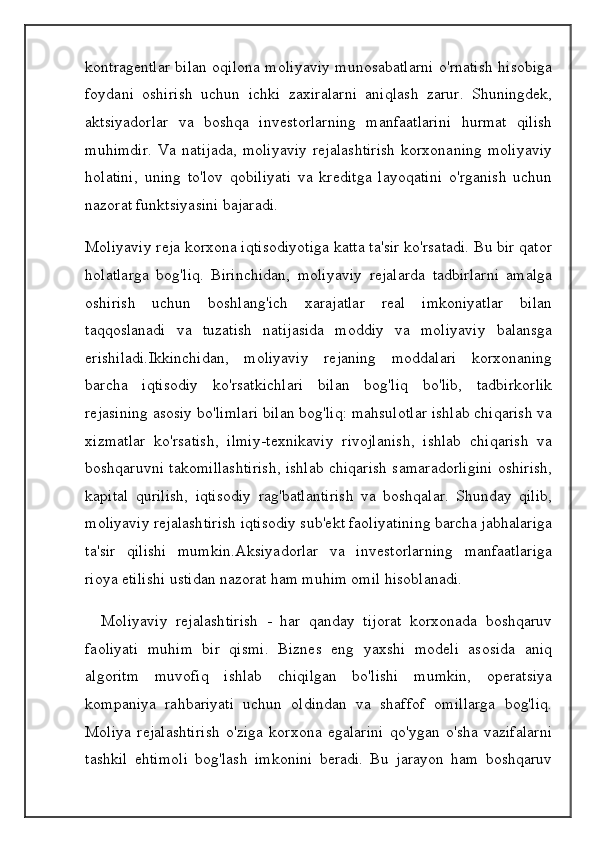 kontragentlar bilan oqilona moliyaviy munosabatlarni o'rnatish hisobiga
foydani   oshirish   uchun   ichki   zaxiralarni   aniqlash   zarur.   Shuningdek,
aktsiyadorlar   va   boshqa   investorlarning   manfaatlarini   hurmat   qilish
muhimdir.   Va  natijada,   moliyaviy  rejalashtirish  korxonaning   moliyaviy
holatini,   uning   to'lov   qobiliyati   va   kreditga   layoqatini   o'rganish   uchun
nazorat funktsiyasini bajaradi.
Moliyaviy reja korxona iqtisodiyotiga katta ta'sir ko'rsatadi. Bu bir qator
holatlarga   bog'liq.   Birinchidan,   moliyaviy   rejalarda   tadbirlarni   amalga
oshirish   uchun   boshlang'ich   xarajatlar   real   imkoniyatlar   bilan
taqqoslanadi   va   tuzatish   natijasida   moddiy   va   moliyaviy   balansga
erishiladi.Ikkinchidan,   moliyaviy   rejaning   moddalari   korxonaning
barcha   iqtisodiy   ko'rsatkichlari   bilan   bog'liq   bo'lib,   tadbirkorlik
rejasining asosiy bo'limlari bilan bog'liq: mahsulotlar ishlab chiqarish va
xizmatlar   ko'rsatish,   ilmiy-texnikaviy   rivojlanish,   ishlab   chiqarish   va
boshqaruvni takomillashtirish, ishlab chiqarish samaradorligini oshirish,
kapital   qurilish,   iqtisodiy   rag'batlantirish   va   boshqalar.   Shunday   qilib,
moliyaviy rejalashtirish iqtisodiy sub'ekt faoliyatining barcha jabhalariga
ta'sir   qilishi   mumkin.Aksiyadorlar   va   investorlarning   manfaatlariga
rioya etilishi ustidan nazorat ham muhim omil hisoblanadi. 
    Moliyaviy   rejalashtirish   -   har   qanday   tijorat   korxonada   boshqaruv
faoliyati   muhim   bir   qismi.   Biznes   eng   yaxshi   modeli   asosida   aniq
algoritm   muvofiq   ishlab   chiqilgan   bo'lishi   mumkin,   operatsiya
kompaniya   rahbariyati   uchun   oldindan   va   shaffof   omillarga   bog'liq.
Moliya   rejalashtirish   o'ziga   korxona   egalarini   qo'ygan   o'sha   vazifalarni
tashkil   ehtimoli   bog'lash   imkonini   beradi.   Bu   jarayon   ham   boshqaruv 