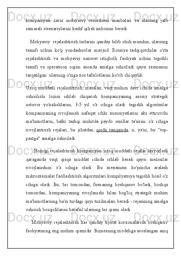 kompaniyasi   zarur   moliyaviy   resurslarni   manbalari   va   ularning   jalb
samarali stsenariylarini kashf qilish imkonini beradi.
   Moliyaviy  rejalashtirish turlarini qanday bilib olish mumkin, ularning
tasnifi   uchun   ko'p   yondashuvlar   mavjud.   Rossiya   tadqiqotchilar   o'rta
rejalashtirish   va   moliyaviy   nazorat   istiqbolli   faoliyati   uchun   tegishli
tasnifi   va   operatsion   oqimi   asosida   amalga   oshiriladi   qaysi   sxemasini
tarqatilgan. ularning o'ziga xos tafsilotlarini ko'rib chiqaylik.
Uzoq   muddatli   rejalashtirish,   masalan,   vaqt   muhim   davr   ichida   amalga
oshirilishi   lozim   ishlab   chiqarish   kompaniyaning   asosiy   strategik
ustuvor   yo'nalishlarini,   3-5   yil   o'z   ichiga   oladi.   tegishli   algoritmlar
kompaniyaning   rivojlanish   nafaqat   ichki   xususiyatlarini   aks   ettiruvchi
ma'lumotlarni,   balki   tashqi   muhitda   paydo   omillar   ta'sirini   o'z   ichiga
rivojlantirish   rejalari,   bu   jihatdan,   qoida   tariqasida ,   u,   ya'ni,   bir   "top-
pastga" amalga oshiriladi.
         Hozirgi rejalashtirish kompaniyasi uzoq muddatli rejalar tayyorlash
qaraganda   vaqt   qisqa   muddat   ichida   ishlab   kerak   qaysi   mezonlar
rivojlanishini   o'z   ichiga   oladi.   Bu   mexanizm   ko'pincha   aralash
mikrosxemalar faollashtirish algoritmlari kompilyatsiya tegishli hosil o'z
ichiga   oladi.   Bu,   bir   tomondan,   firmaning   boshqaruv   bo'ladi,   boshqa
tomondan,   kompaniyaning   rivojlanishi   bilan   bog'liq   strategik   muhim
ma'lumotlarning ba'zi turdagi quyi tuzilmalari beradi - rejasining amalga
oshirish bosqichlarini batafsil ularning bir qismi oladi.
      Moliyaviy   rejalashtirish   har   qanday   tijorat   korxonalarida   boshqaruv
faoliyatining eng muhim qismidir. Biznesning modeliga asoslangan aniq 