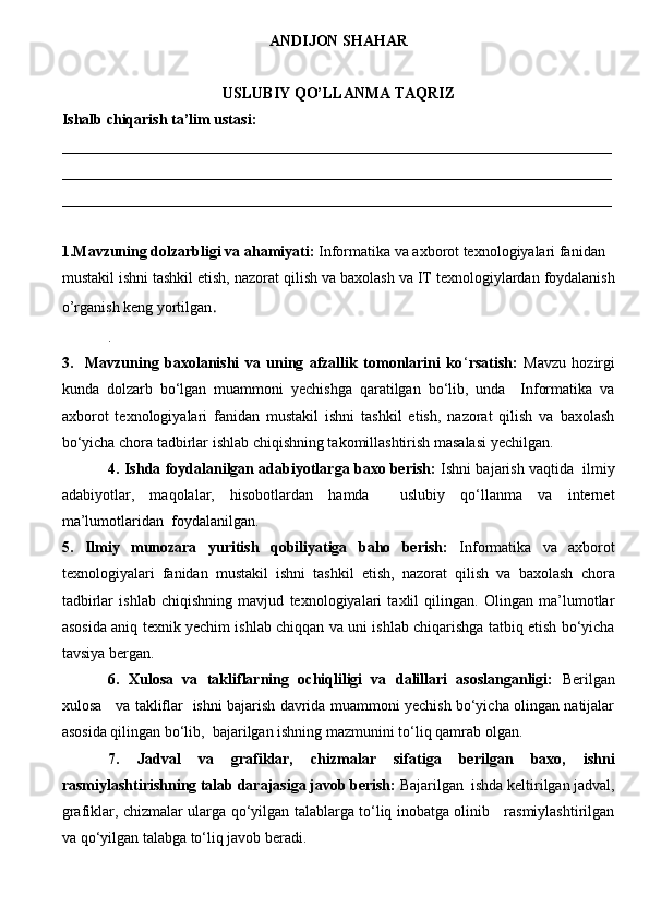 ANDIJON  SHAHAR 
USLUBIY QO’LLANMA TAQRIZ
Ishalb chiqarish ta’lim ustasi :  
________________________________________________________________________
________________________________________________________________________
________________________________________________________________________
1.Mavzuning dolzarbligi va ahamiyati:   Informatika va axborot texnologiyalari fanidan
mustakil ishni tashkil etish, nazorat  q ilish va baxolash  va IT texnologiylardan foydalanish
o’rganish keng yortilgan . 
. 
3.     Mavzuning   baxolanishi   va   uning   afzallik   tomonlarini   ko ‘ rsatish:   Mavzu   hozirgi
kunda   dolzarb   bo‘lgan   muammoni   yechishga   qaratilgan   bo‘lib,   unda     Informatika   va
axborot   texnologiyalari   fanidan   mustakil   ishni   tashkil   etish,   nazorat   qilish   va   baxolash
bo‘yicha chora tadbirlar ishlab chiqishning takomillashtirish masalasi yechilgan.  
4. Ishda foydalanilgan adabiyotlarga baxo berish:  Ishni bajarish vaqtida  ilmiy
adabiyotlar,   maqolalar,   hisobotlardan   hamda     uslubiy   qo‘llanma   va   internet
ma’lumotlaridan  foydalanilgan. 
5.   Ilmiy   munozara   yuritish   qobiliyatiga   baho   berish:   Informatika   va   axborot
texnologiyalari   fanidan   mustakil   ishni   tashkil   etish,   nazorat   qilish   va   baxolash   chora
tadbirlar   ishlab   chiqishning   mavjud   texnologiyalari   taxlil   qilingan.   Olingan   ma’lumotlar
asosida aniq texnik yechim ishlab chiqqan va uni ishlab chiqarishga tatbiq etish bo‘yicha
tavsiya bergan. 
6.   Xulosa   va   takliflarning   ochiqliligi   va   dalillari   asoslanganligi:   Berilgan
xulosa     va takliflar   ishni bajarish davrida muammoni yechish bo‘yicha olingan natijalar
asosida qilingan bo‘lib,  bajarilgan ishning mazmunini to‘liq qamrab olgan.
7.   Jadval   va   grafiklar,   chizmalar   sifatiga   berilgan   baxo,   ishni
rasmiylashtirishning talab darajasiga javob berish:  Bajarilgan  ishda keltirilgan jadval,
grafiklar, chizmalar ularga qo‘yilgan talablarga to‘liq inobatga olinib     rasmiylashtirilgan
va qo‘yilgan talabga to‘liq javob beradi. 