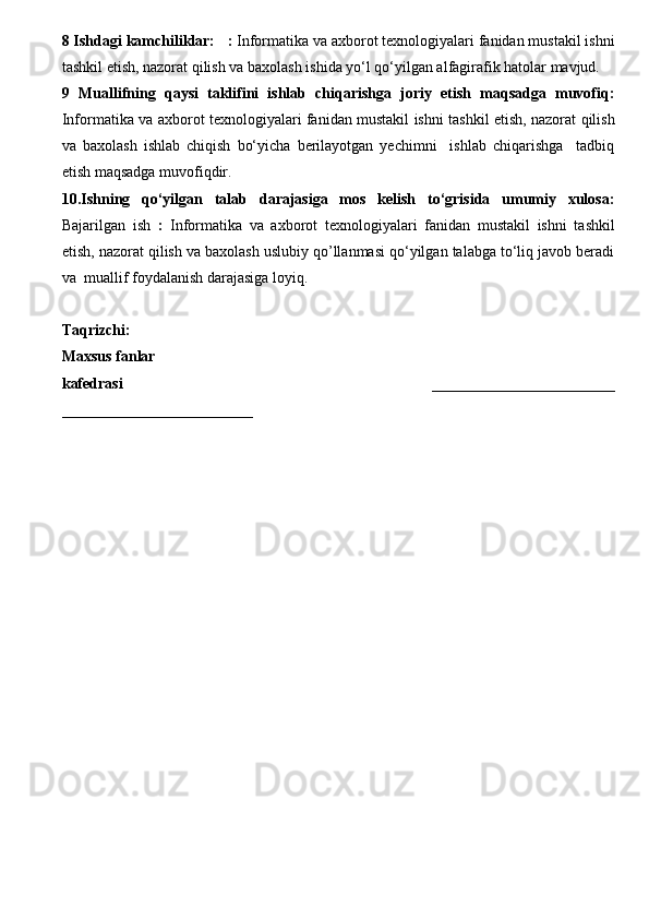8 Ishdagi kamchiliklar:      :  Informatika va axborot texnologiyalari fanidan mustakil ishni
tashkil etish, nazorat qilish va baxolash  ishida yo‘l qo‘yilgan alfagirafik hatolar mavjud.  
9   Muallifning   qaysi   taklifini   ishlab   chiqarishga   joriy   etish   maqsadga   muvofiq:
Informatika va axborot texnologiyalari fanidan mustakil ishni tashkil etish, nazorat qilish
va   baxolash   ishlab   chiqish   bo‘yicha   berilayotgan   yechimni     ishlab   chiqarishga     tadbiq
etish maqsadga muvofiqdir.
10.Ishning   qo‘yilgan   talab   darajasiga   mos   kelish   to‘grisida   umumiy   xulosa:
Bajarilgan   ish   :   Informatika   va   axborot   texnologiyalari   fanidan   mustakil   ishni   tashkil
etish, nazorat qilish va baxolash uslubiy qo’llanmasi qo‘yilgan talabga to‘liq javob beradi
va  muallif  foydalanish  darajasiga loyiq. 
Ta q rizchi:   
Maxsus fanlar
kafedrasi       ________________________
_________________________ 