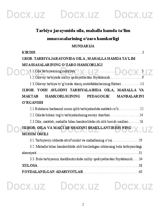 Tarbiya jarayonida oila, mahalla hamda ta‘lim
muassasalarining o‘zaro hamkorligi  
MUNDARIJA
KIRISH …………………………………………………………………………….3
I.BOB.  
TARBIYA JARAYONIDA OILA , MAHALLA HAMDA TA‘LIM 
MUASSASALARINING O‘ZARO HAMKORLIGI
1.1. Oila tarbiyasining mohiyati… …………………………………………….5
1.2. Oilaviy tarbiyada milliy qadriyatlardan foydalani sh……………………...9
1.3.Oilaviy tarbiya to’g’risida sharq mutafakkirlarining fikrlari…………….13
II.BOB.   YOSH   AVLODNI   TARBIYALASHDA   OILA,   MAHALLA   VA
MAKTAB   HAMKORLIGINING   PEDAGOGIK   MANBALARINI
O’RGANISH
2.1.Bolalarni barkamol inson qilib tarbiyalashda maktab ro’li……………...22
2.2. Oilada bolani tog’ri tarbiyalashning asosiy shartlari… …………………24
2.3. Oila, maktab, mahalla bilan hamkorlikda ish olib borish usullari............26
III.BOB. OILA VA MAKTAB SHAXSNI SHAKLLANTIRISH NING 
MUHIM OMILI
3.1. Tarbiyaviy ishlarda atrof-muhit va mahallaning o’rni.............................29
3.2.  Mahalla bilan hamkorlikda olib boriladigan ishlarning bola tarbiyasidagi 
ahamiyati................................................................................................................31
3.3.   Bola tarbiyasini shakllantirishda milliy qadriyatlardan foydalanish.......34
XULOSA ………………………………………………………………………...38
FOYDALANILGAN ADABIYOTLAR ……………………………………….40
2 