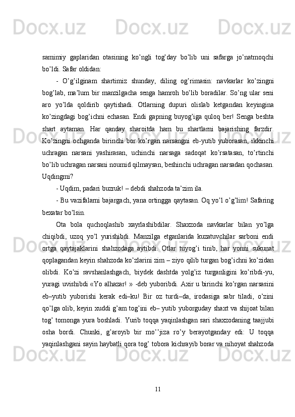 samimiy   gaplaridan   otasining   ko’ngli   tog’day   bo’lib   uni   safarga   jo’natmoqchi
bo’ldi. Safar oldidan:
-   O’g’ilginam   shartimiz   shunday,   diling   og’rimasin:   navkarlar   ko’zingni
bog’lab,   ma’lum   bir   manzilgacha   senga   hamroh   bo’lib   boradilar.   So’ng   ular   seni
aro   yo’lda   qoldirib   qaytishadi.   Otlarning   dupuri   olislab   ketgandan   keyingina
ko’zingdagi   bog’ichni   echasan.   Endi   gapning   buyog’iga   quloq   ber!   Senga   beshta
shart   aytaman.   Har   qanday   sharoitda   ham   bu   shartlarni   bajarishing   farzdir.
Ko’zingni   ochganda   birinchi   bor   ko’rgan   narsangni   eb-yutib   yuborasan,   ikkinchi
uchragan   narsani   yashirasan,   uchinchi   narsaga   sadoqat   ko’rsatasan,   to’rtinchi
bo’lib uchragan narsani noumid qilmaysan, beshinchi uchragan narsadan qochasan.
U q dingmi?
-   Uqdim, padari buzruk! – debdi shahzoda ta’zim ila.
-   Bu vazifalarni bajargach, yana ortingga qaytasan. Oq yo’l o’g’lim! Safaring
bexatar bo’lsin.
Ota   bola   quchoqlashib   xayrlashibdilar.   Shaxzoda   navkarlar   bilan   yo’lga
chiqibdi,   uzoq   yo’l   yurishibdi.   Manzilga   etganlarida   kuzatuvchilar   sarboni   endi
ortga   qaytajaklarini   sha h zodaga   aytibdi.   Otlar   tuyog’i   tinib,   har   yonni   sukunat
qoplagandan keyin shahzoda ko’zlarini zim – ziyo qilib turgan bog’ichni ko’zidan
olibdi.   Ko’zi   ravshanlashgach,   biydek   dashtda   yolg’iz   turganligini   ko’ribdi-yu,
yuragi uvishibdi «Yo alhazar! »   -deb yuboribdi. Axir u birinchi ko’rgan narsasini
eb–yutib   yuborishi   kerak   edi–ku!   Bir   oz   turdi–da,   irodasiga   sabr   tiladi,   o’zini
qo’lga olib, keyin xuddi g’am tog’ini eb– yutib yuborguday shaxt va shijoat bilan
tog’  tomonga yura boshladi. Yurib toqqa yaqinlashgan  sari  shaxzodaning  taaj j ubi
osha   bordi.   Chunki ,   g’aroyib   bir   mo’’jiza   ro’y   berayotganday   edi:   U   toqqa
yaqinlashgani sayin haybatli qora tog’ tobora kichrayib borar va nihoyat shahzoda
11 