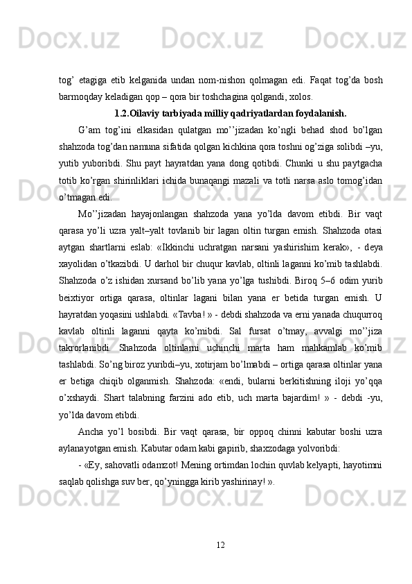 tog’   etagiga   etib   kelganida   undan   nom - nishon   qolmagan   edi.   Fa q at   tog’da   bosh
barmoqday keladigan qop – qora bir toshchagina qolgandi, xolos.
1.2. Oilaviy tarbiyada milliy qadriyatlardan foydalani sh.
G’am   tog’ini   elkasidan   qulatgan   mo’’jizadan   ko’ngli   behad   shod   bo’lgan
shahzoda tog’dan namuna sifatida qolgan kichkina qora toshni og’ziga solibdi –yu,
yutib   yuboribdi.   Shu   payt   hayratdan   yana   dong   qotibdi.   Chunki   u   shu   paytgacha
totib  ko’rgan   shirinliklari   ichida  bunaqangi   mazali   va   totli   narsa   aslo   tomog’idan
o’tmagan edi.
Mo’’jizadan   hayajonlangan   shahzoda   yana   yo’lda   davom   etibdi.   Bir   vaqt
qarasa   yo’li   uzra   yal t –yal t   tovlanib   bir   lagan   oltin   turgan   emish.   Shahzoda   otasi
aytgan   shartlarni   eslab:   «Ikkinchi   uchratgan   narsani   yashirishim   kerak»,   -   d eya
xayolidan o’tkazibdi. U darhol bir chuqur kavlab, oltinli laganni ko’mib tashlabdi.
Sha h zoda  o’z  ishidan  xursand   bo’lib  yana  yo’lga  tushibdi.  Biroq  5–6   odim   yurib
beixtiyor   ortiga   qarasa,   oltinlar   lagani   bilan   yana   er   betida   turgan   emish.   U
hayratdan yoqasini ushlabdi. «Tavba! » - debdi shahzoda va erni yanada chuqurroq
kavlab   oltinli   laganni   qayta   ko’mibdi.   Sal   fursat   o’tmay,   avvalgi   mo’’jiza
takrorlanibdi.   Shahzoda   oltinlarni   uchinchi   marta   ham   mahkamlab   ko’mib
tashlabdi. So’ng biroz yuribdi–yu, xotirjam bo’lmabdi – ortiga qarasa oltinlar yana
er   betiga   chiqib   olganmish.   Shahzoda:   «endi,   bularni   berkitishning   iloji   yo’qqa
o’xshaydi.   Shart   talabning   farzini   ado   etib,   uch   marta   bajardim!   »   -   debdi   -yu,
yo’lda davom etibdi.
Ancha   yo’l   bosibdi.   Bir   vaqt   qarasa,   bir   oppoq   chinni   kabutar   boshi   uzra
aylanayotgan emish. Kabutar odam kabi gapirib, shaxzodaga yolvoribdi:
-   «Ey, sahovatli odamzot! Mening ortimdan lochin quvlab kelyapti, hayotimni
saqlab qolishga suv ber, qo’yningga kirib yashirinay! ».
12 