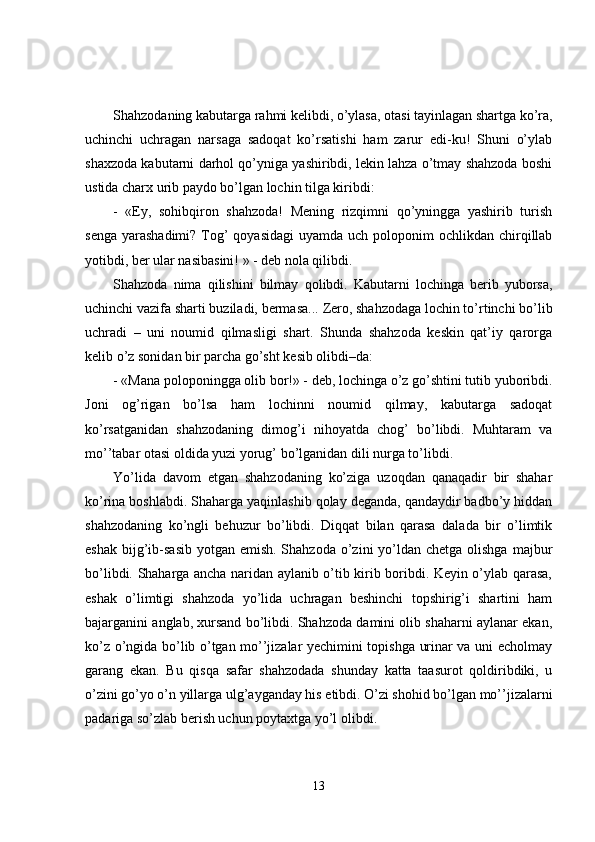 Shahzodaning kabutarga rahmi kelibdi, o’ylasa, otasi tayinlagan shartga ko’ra,
uchinchi   uchragan   narsaga   sadoqat   ko’rsatishi   ham   zarur   edi-ku!   Shuni   o’ylab
shaxzoda kabutarni darhol qo’yniga yashiribdi, lekin lahza o’tmay shahzoda boshi
ustida charx urib paydo bo’lgan lochin tilga kiribdi: 
-   «Ey,   sohibqiron   shahzoda!   Mening   rizqimni   qo’yningga   yashirib   turish
senga  yarashadimi?  Tog’  qoyasidagi  uyamda uch poloponim  ochlikdan chirqillab
yotibdi, ber ular nasibasini! » - deb nola qilibdi.
Shahzoda   nima   qilishini   bilmay   q olibdi.   Kabutarni   lochinga   berib   yuborsa,
uchinchi vazifa sharti buziladi, bermasa...  Zero, shahzodaga lochin to’rtinchi bo’lib
uchradi   –   uni   noumid   qilmasligi   shart.   Shunda   shahzoda   keskin   qat’iy   qarorga
kelib o’z sonidan bir parcha go’sht kesib olibdi–da:
- «Mana poloponingga olib bor!» - deb, lochinga o’z go’shtini tutib yuboribdi.
Joni   og’rigan   bo’lsa   ham   lochinni   noumid   qilmay,   kabutarga   sadoqat
ko’rsatganidan   shahzodaning   dimog’i   nihoyatda   chog’   bo’libdi.   Muhtaram   va
mo’’tabar otasi oldida yuzi yorug’ bo’lganidan dili nurga to’libdi.
Yo’lida   davom   etgan   shahzodaning   ko’ziga   uzoqdan   qanaqadir   bir   shahar
ko’rina boshlabdi. Shaharga yaqinlashib qolay deganda, qandaydir badbo’y hiddan
shahzodaning   ko’ngli   behuzur   bo’libdi.   Diqqat   bilan   qarasa   dalada   bir   o’limtik
eshak  bijg’ib-sasib  yotgan emish. Shahzoda  o’zini  yo’ldan chetga olishga  majbur
bo’libdi. Shaharga ancha naridan aylanib o’tib kirib boribdi. Keyin o’ylab qarasa,
eshak   o’limtigi   shahzoda   yo’lida   uchragan   beshinchi   topshirig’i   shartini   ham
bajarganini anglab, xursand bo’libdi. Shahzoda damini olib shaharni aylanar ekan,
ko’z o’ngida bo’lib o’tgan mo’’jizalar yechimini topishga urinar va uni echolmay
garang   ekan.   Bu   qisqa   safar   shahzodada   shunday   katta   taasurot   qoldiribdiki,   u
o’zini go’yo o’n yillarga ulg’ayganday his etibdi. O’zi shohid bo’lgan mo’’jizalarni
padariga so’zlab berish uchun poytaxtga yo’l olibdi.
13 