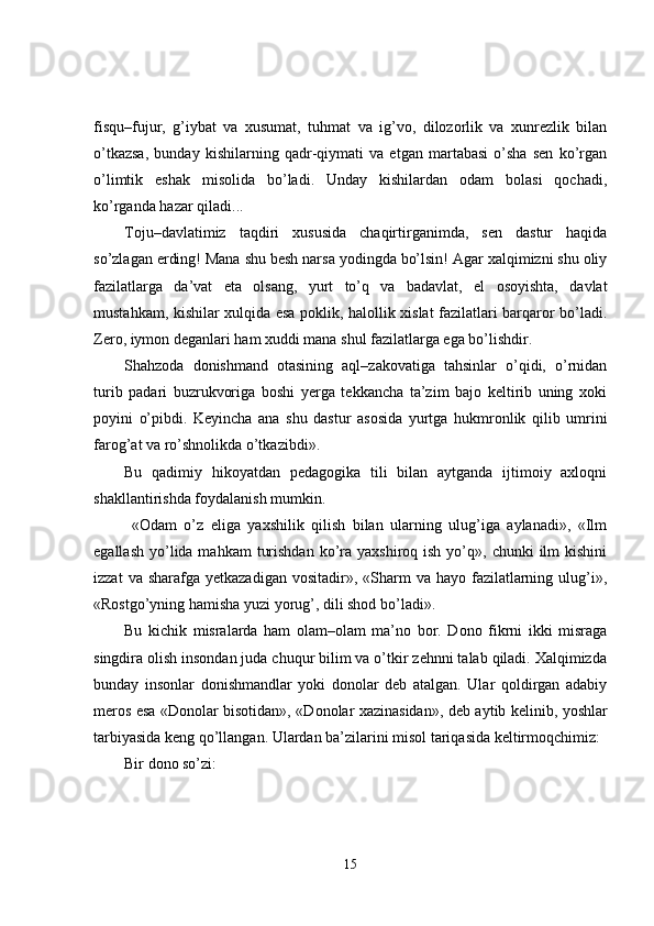 fisqu–fujur,   g’iybat   va   xusumat,   tuhmat   va   ig’vo,   dilozorlik   va   xunrezlik   bilan
o’tkazsa,   bunday   kishilarning   qadr-qiymati   va   etgan   martabasi   o’sha   sen   ko’rgan
o’limtik   eshak   misolida   bo’ladi.   Unday   kishilardan   odam   bolasi   qochadi,
ko’rganda hazar qiladi...
Toju–davlatimiz   taqdiri   xususida   chaqirtirganimda,   sen   dastur   haqida
so’zlagan erding! Mana shu besh narsa yodingda bo’lsin! Agar xalqimizni shu oliy
fazilatlarga   da’vat   eta   olsang,   yurt   to’q   va   badavlat,   el   osoyishta,   davlat
mustahkam, kishilar xulqida esa poklik, halollik xislat fazilatlari barqaror bo’ladi.
Zero, iymon deganlari ham xuddi mana shul fazilatlarga ega bo’lishdir. 
Shahzoda   donishmand   otasining   aql–zakovatiga   tahsinlar   o’qidi,   o’rnidan
turib   padari   buzrukvoriga   boshi   yerga   tekkancha   ta’zim   bajo   keltirib   uning   xoki
poyini   o’pibdi.   Keyincha   ana   shu   dastur   asosida   yurtga   hukmronlik   qilib   umrini
farog’at va ro’shnolikda o’tkazibdi».
Bu   qadimiy   hikoyatdan   pedagogika   tili   bilan   aytganda   ijtimoiy   axloqni
shakllantirishda foydalanish mumkin. 
  «Odam   o’z   eliga   yaxshilik   qilish   bilan   ularning   ulug’iga   aylanadi»,   «Ilm
egallash  yo’lida mahkam   turishdan  ko’ra yaxshiroq  ish  yo’q»,  chunki   ilm   kishini
izzat   va sharafga  yetkazadigan  vositadir»,  «Sharm   va hayo  fazilatlarning  ulug’i»,
«Rostgo’yning hamisha yuzi yorug’, dili shod bo’ladi». 
Bu   kichik   misralarda   ham   olam–olam   ma’no   bor.   Dono   fikrni   ikki   misraga
singdira olish insondan juda chuqur bilim va o’tkir zehnni talab qiladi. Xalqimizda
bunday   insonlar   donishmandlar   yoki   donolar   deb   atalgan.   Ular   qoldirgan   adabiy
meros esa «Donolar bisotidan», «Donolar xazinasidan» ,   deb aytib kelinib, yoshlar
tarbiyasida keng qo’llangan. Ulardan ba’zilarini misol tariqasida keltirmoqchimiz:
Bir dono so’zi:
15 