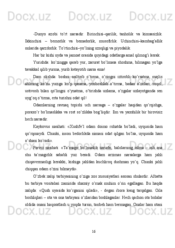 -Dunyo   azobi   to’rt   narsadir.   Birinchisi–qarilik,   tanholik   va   kimsasizlik.
I kkinchisi   –   bemorlik   va   bemadorlik,   musofirlik.   Uchinchisi–kambag’allik
onlarida qarzdorlik. To’rtinchisi–yo’lning uzoqligi va piyodalik.
Har bir kishi uyda va jamoat orasida quyidagi odatlarga amal qilmog’i kerak.
Yurishda:   ko’zingga   qarab   yur,   zarurat   bo’lmasa   shoshma,   bilmagan   yo’lga
tavakkal qilib yurma, yurib ketayotib narsa ema!
Dam   olishda:   boshni   osiltirib   o’tirma,   o’zingni   iztirobli   ko’rsatma,   majlis
ahlining   ko’zu   yuziga   ko’p   qarama,   yonboshlab   o’tirma,   badan   a’zolari,   soqol,
ustivosh   bilan   qo’lingni   o’ynatma,   o’tirishda   uxlama,   o’zgalar   uxlayotganda   sen
uyg’oq o’tirma, erta turishni odat qil!
Odamlarning   ravnaq   topishi   uch   narsaga   –   o’zgalar   haqidan   qo’rqishga,
poraxo’r   bo’lmaslikka   va   rost   so’zlikka   bog’liqdir.   Ilm   va   yaxshilik   bir   birovisiz
hech narsadir.
Kaykovus   nasihati:   «Xushfe’l   odam   doimo   rohatda   bo’ladi,   uyqusida   ham
qo’rqmaydi.   Chunki ,   inson   bedorlikda   nimani   odat   qilgan   b o’lsa,   uyqusida   ham
o’shani ko’radi».
Parviz   nasihati:   «Ta’magir   bo’lmaslik   zarurki,   balolarning   xilma   –   xili   ana
shu   ta’magirlik   sababli   yuz   beradi.   Odam   arzimas   narsalarga   ham   jahli
chiqavermasligi   kerakki,   kishiga   jahldan   kuchliroq   dushman   yo’q.   Chunki   jahli
chiqqan odam o’zini bilmaydi».
O’zbek  xalqi   tarbiyasining  o’ziga  xos  xususiyatlari   asosan   shulardir.  Albatta
bu   tarbiya   vositalari   zamirida   shaxsiy   o’rnak   muhim   o’rin   egallagan.   Bu   haqda
xalqda:   «Qush   uyasida   ko’rganini   qiladi»,   -   degan   ibora   keng   tarqalgan.   Oila
boshliqlari – ota va ona tarbiyani o’zlaridan boshlaganlar. Hech qachon ota bolalar
oldida onani haqoratlash u yoqda tursin, tanbeh ham bermagan. Onalar ham otani
16 