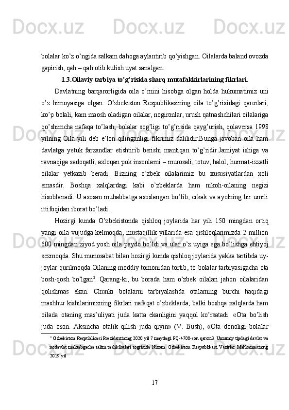 bolalar ko’z o’ngida salkam dahoga aylantirib qo’yishgan. Oilalarda baland ovozda
gapirish, qah – qah otib kulish uyat sanalgan.
1.3.Oilaviy tarbiya to’g’risida sharq mutafakkirlarining fikrlari.
Davlatning   barqarorligida   oila   o’rnini   hisobga   olgan   holda   hukumatimiz   uni
o’z   himoyasiga   olgan.   O’zbekiston   Respublikasining   oila   to’g’risidagi   qarorlari,
ko’p bolali, kam maosh oladigan oilalar, nogironlar, urush qatnashchilari oilalariga
qo’shimcha  nafaqa to’lash, bolalar sog’li g i to’g’risida qayg’urish, qolaversa  1998
yilning   O ila   yili   deb   e’lon   qilinganligi   fikrimiz   dalilidir.Bunga   javoban   oila   ham
davlatga   yetuk   farzandlar   etishtirib   berishi   mantiqan   to’g’ridir.Jamiyat   ishiga   va
ravnaqiga sadoqatli, axloqan pok insonlarni – murosali, totuv, halol, hurma t- izzatli
oilalar   yetkazib   beradi.   Bizning   o’zbek   oilalarimiz   bu   xususiyatlardan   xoli
emasdir.   Boshqa   xalqlardagi   kabi   o’zbeklarda   ham   nikoh - oilaning   negizi
hisoblanadi. U asosan muhabbatga asoslangan bo’lib, erkak va ayolning bir umrli
ittifoqidan iborat bo’ladi.
Hozirgi   kunda   O’zbekistonda   qishloq   joylarida   har   yili   150   mingdan   ortiq
yangi oila vujudga kelmoqda, mustaqillik yillarida esa qishloqlarimizda 2 million
600 mingdan ziyod yosh oila paydo bo’ldi va ular o’z uyiga ega bo’lishga ehtiyoj
sezmoqda. Shu munosabat bilan hozirgi kunda qishloq joylarida yakka tartibda uy-
joylar qurilmoqda.Oilaning moddiy tomonidan tortib ,  to bolalar tarbiyasigacha ota
bosh - qosh   bo’lgan 3
.   Qarang - ki,   bu   borada   ham   o’zbek   oilalari   jahon   oilalaridan
qolishmas   ekan.   Chunki   bolalarni   tarbiyalashda   otalarning   burchi   haqidagi
mashhur kishilarimizning fikrlari nafaqat o’zbeklarda, balki boshqa xalqlarda ham
oilada   otaning   mas’uliyati   juda   katta   ekanligini   yaqqol   ko’rsatadi:   «Ota   bo’lish
juda   oson.   Aksincha   otalik   qilish   juda   qiyin»   (V.   Bush),   «Ota   donoligi   bolalar
3
  Ozbekiston Respublikasi Prezidentining 2020 yil 7 maydagi PQ-4708-son qarori3. Umumiy tipdagi davlat va
nodavlat   maktabgacha   talim   tashkilotlari   togrisida   Nizom.   Ozbekiston   Respublikasi   Vazirlar   Mahkamasining
2019 yil
17 
