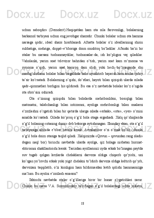 uchun   saboqdir»   (Demokrit).Haqiqatdan   ham   ota   oila   farovonligi,   bolalarning
barkamol tarbiyasi uchun eng javobgar shaxsdir. Chunki bolalar uchun ota hamma
narsaga   qodir,   ideal   shaxs   hisoblanadi.   Albatta   bolalar   o’z   ideallarining   shirin
suhbatiga,   mehriga,   diqqat–e’tiboriga   doim   mushtoq   bo’ladilar.   Afsuski   ba’zi   bir
otalar   bu   narsani   tushunmaydilar,   tushunsalar-da,   ish   ko’pligini   vaj   qiladilar.
Vaholanki,   yarim   soat   televizor   bahridan   o’tish ,   yarim   soat   kam   ro’znoma   va
oynoma   o’qish,   yarim   soat   kamroq   dam   olish   yoki   hech   bo’lmaganda   shu
mashg’ulotlarni bolalar bilan birgalikda bahs uyushtirib bajarish ham ancha ijobiy
ta’sir  ko’rsatadi. Bolalarning o’qishi, do’stlari, hayoti  bilan qiziqish ularda oilada
qadr–qimmatlari borligini his qildiradi. Bu esa o’z navbatida bolalar ko’z o’ngida
ota obro’sini oshiradi. 
Ota   o’zining   qiziqishi   bilan   bolalarda   mehribonlikni,   bosiqligi   bilan
matonatni,   talabchanligi   bilan   intizomni,   ayoliga   mehribonligi   bilan   onalarni
e’zozlashni o’rgatish bilan bir qatorda ularga oilada «erkak», «ota», «yer» o’rnini
amalda ko’rsatadi. Oilada ko’proq o’g’il bola otaga ergashadi. Xalq qo’shiqlarida
o’g’il bolaning «otaning dumi» deb bekorga aytishmagan. Shunday ekan, ota o’g’il
tarbiyasiga   alohida   e’tibor   berishi   kerak.   Avvalambor   o’zi   o’rnak   bo’lib   (chunki
o’g’il bola doim otasiga taqlid qiladi. Xalqimizda «Qovun – qovundan rang oladi»
degan   naql   bor)   birinchi   navbatda   ularda   ayolga,   qiz   bolaga   nisbatan   hurmat-
ehtiromni shakllantirishi kerak. Tarixdan ayollarimiz uyda erkak bo’lmagan paytda
suv   tugab   qolgan   kezlarda   chelaklarni   darvoza   oldiga   chiqarib   qo’yishi,   uni
ko’rgan yo’lovchi erkak yoki yigit chelakni to’ldirib darvoza oldiga keltirib qo’yib,
darvozani   taqqilatib,   o’zi   kimligini   ham   bildirmasdan   ketib   qolishi   hammamizga
ma’lum. Bu ayolni e’zozlash emasmi? 
Ikkinchi   navbatda   otalar   o’g’illariga   biror   bir   hunar   o’rgatishlari   zarur.
Chunki   bu   narsa   V.A.   Suxomlinskiy   ta’riflagan   o’g’il   bolalardagi   uchta   xislatni,
18 