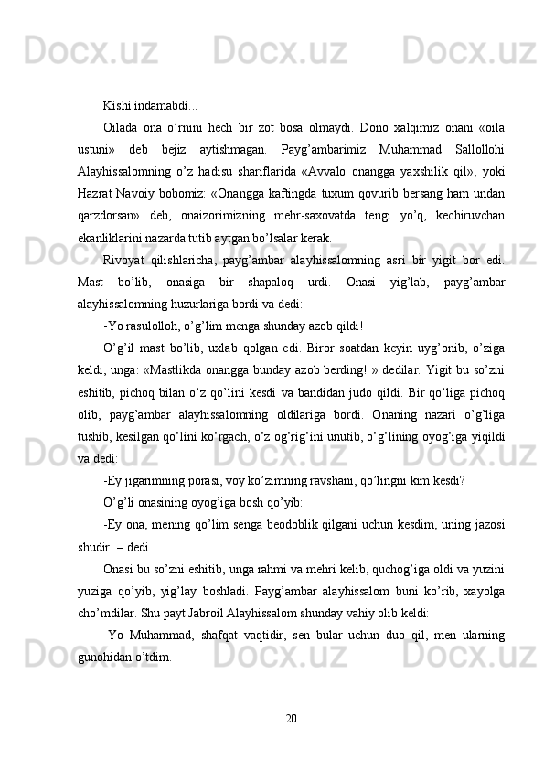Kishi indamabdi...
Oilada   ona   o’rnini   hech   bir   zot   bosa   olmaydi.   Dono   xalqimiz   onani   «oila
ustuni»   deb   bejiz   aytishmagan.   Payg’ambarimiz   Muhammad   Sallollohi
Alayhissalo m ning   o’z   hadisu   shariflarida   «Avvalo   onangga   yaxshilik   qil»,   yoki
Hazrat  Navoiy  bobomiz:  «Onangga  kaftingda  tuxum   qovurib  bersang  ham  undan
qarzdorsan»   deb,   onaizorimizning   mehr-saxovatda   tengi   yo’q,   kechiruvchan
ekanliklarini nazarda tutib aytgan bo’lsalar kerak. 
Rivoyat   qilishlaricha,   payg’ambar   alayhissalomning   asri   bir   yigit   bor   edi.
Mast   bo’lib,   onasiga   bir   shapaloq   urdi.   Onasi   yig’lab,   payg’ambar
alayhissalomning huzurlariga bordi va dedi:
-Yo rasulolloh, o’g’lim menga shunday azob qildi!
O’g’il   mast   bo’lib,   uxlab   qolgan   edi.   Biror   soatdan   keyin   uyg’onib,   o’ziga
keldi, unga: «Mastlikda onangga bunday azob berding!  » dedilar. Yigit bu so’zni
eshitib,   pichoq   bilan   o’z   qo’lini   kesdi   va   bandidan   judo   qildi.   Bir   qo’liga   pichoq
olib,   payg’ambar   alayhissalomning   oldilariga   bordi.   Onaning   nazari   o’g’liga
tushib, kesilgan qo’lini ko’rgach, o’z og’rig’ini unutib, o’g’lining oyog’iga yiqildi
va dedi: 
- E y jigarimning porasi, voy ko’zimning ravshani, qo’lingni kim kesdi?
O’g’li onasining oyog’iga bosh qo’yib:
-Ey ona, mening qo’lim senga beodoblik qilgani uchun kesdim, uning jazosi
shudir!   – dedi.
Onasi bu so’zni eshitib, unga rahmi va mehri kelib, quchog’iga oldi va yuzini
yuziga   qo’yib,   yig’lay   boshladi.   P ayg’ambar   alayhissalom   buni   ko’rib,   xayolga
cho’mdilar. Shu payt Jabroil Alayhissalom shunday vahiy olib keldi:
-Yo   Muhammad,   shafqat   vaqtidir,   sen   bular   uchun   duo   qil,   men   ularning
gunohidan o’tdim.
20 