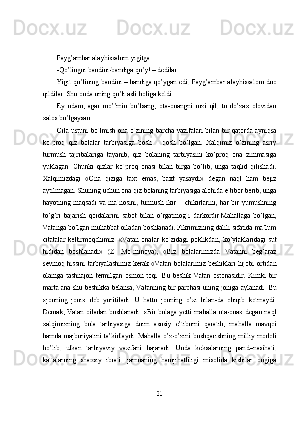 Payg’ambar alayhissalom yigitga:
-Qo’lingni bandini - bandiga qo’y! – dedilar.
Yigit qo’lining bandini – bandiga qo’ygan edi,  P ayg’ambar alayhissalom duo
qildilar. Shu onda uning qo’li asli holiga keldi.
Ey   odam,   agar   mo’’min   bo’lsang,   ota - onangni   rozi   qil,   to   do’zax   olovidan
xalos bo’lgaysan.
Oila ustuni bo’lmish ona o’zining barcha vazifalari bilan bir qatorda ayniqsa
ko’proq   qiz   bolalar   tarbiyasiga   bosh   –   qosh   bo’lgan.   Xalqimiz   o’zining   asriy
turmush   tajribalariga   tayanib,   qiz   bolaning   tarbiyasini   ko’proq   ona   zimmasiga
yuklagan.   Chunki   qizlar   ko’proq   onasi   bilan   birga   bo’lib,   unga   taqlid   qilishadi.
Xalqimizdagi   «Ona   qiziga   taxt   emas,   baxt   yasaydi»   degan   naql   ham   bejiz
aytilmagan. Shuning uchun ona qiz bolaning tarbiyasiga alohida e’tibor berib, unga
hayotning   maqsadi   va   ma’nosini,   turmush   ikir   –   chikirlarini,   har   bir   yumushning
to’g’ri   bajarish   qoidalarini   sabot   bilan   o’rgatmog’i   darkordir.Mahallaga   bo’lgan,
Vatanga bo’lgan muhabbat oiladan boshlanadi. Fikrimizning dalili sifatida ma’lum
citatalar   keltirmoqchimiz:   «Vatan   onalar   ko’zidagi   poklikdan,   ko’ylaklaridagi   sut
hididan   boshlanadi»   (Z.   Mo’minova),   «Biz   bolalarimizda   Vatanni   beg’araz
sevmoq hissini  tarbiyalashimiz kerak «Vatan bol a larimiz beshiklari  hijobi  ortidan
olamga   tashnajon   termilgan   osmon   toqi.   Bu   beshik   Vatan   ostonasidir.   Kimki   bir
marta ana shu beshikka belansa, Vatanning bir parchasi uning joniga aylanadi.   Bu
«jonning   joni»   deb   yuritiladi.   U   hatto   jonning   o’zi   bilan-da   chiqib   ketmaydi.
Demak, Vatan oiladan boshlanadi. «Bir bolaga yetti mahalla ota-ona» degan naql
xalqimizning   bola   tarbiyasiga   doim   asosiy   e’tiborni   qaratib,   mahalla   mavqei
hamda majburiyatini ta’kidlaydi. Mahalla o’z-o’zini boshqarishning milliy modeli
bo’lib,   ulkan   tarbiyaviy   vazifani   bajaradi.   Unda   keksalarning   pan d –nasihati,
kattalarning   shaxsiy   ibrati,   jamoaning   hamjihatliligi   misolida   kishilar   ongiga
21 