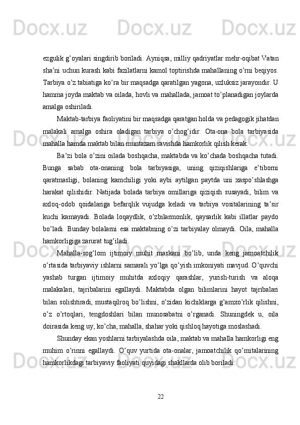 ezgulik g’oyalari singdirib boriladi. Ayniqsa ,  milliy  q adriyatlar mehr-oqibat Vatan
sha’ni uchun kurash kabi fazilatlarni kamol toptirishda mahallaning o’rni beqiyos.
Tarbiya o’z tabiatiga ko’ra bir maqsadga qaratilgan yagona, uzluksiz jarayondir. U
hamma joyda maktab va oilada, hovli va mahallada, jamoat to’planadigan joylarda
amalga oshiriladi.
Maktab-tarbiya faoliyatini bir maqsadga qaratgan holda va pedagogik jihatdan
malakali   amalga   oshira   oladigan   tarbiya   o’chog’idir.   Ota-ona   bola   tarbiyasida
mahalla hamda maktab bilan muntazam ravishda hamkorlik qilish kerak.
Ba’zi bola o’zini oilada boshqacha, maktabda va ko’chada boshqacha tutadi.
Bunga   sabab   ota-onaning   bola   tarbiyasiga,   uning   qiziqishlariga   e’tiborni
qaratmasligi,   bolaning   kamchiligi   yoki   aybi   aytilgan   paytda   uni   xaspo’shlashga
harakat   qilishidir.   Natijada   bolada   tarbiya   omillariga   qiziqish   susayadi,   bilim   va
axloq-odob   qoidalariga   befarqlik   vujudga   keladi   va   tarbiya   vositalarining   ta’sir
kuchi   kamayadi.   Bolada   loqaydlik,   o’zbilarmonlik,   qaysarlik   kabi   illatlar   paydo
bo’ladi.   Bunday   bolalarni   esa   maktabning   o’zi   tarbiyalay   olmaydi.   Oila,   mahalla
hamkorligiga zarurat tug’iladi.
Mahalla-sog’lom   ijtimoiy   muhit   maskani   bo’lib,   unda   keng   jamoatchilik
o’rtasida tarbiyaviy ishlarni samarali yo’lga qo’yish imkoniyati mavjud. O’quvchi
yashab   turgan   ijtimoiy   muhitda   axloqiy   qarashlar,   yurish-turish   va   aloqa
malakalari,   tajribalarini   egallaydi.   Maktabda   olgan   bilimlarini   hayot   tajribalari
bilan   solishtiradi,   mustaqilroq   bo’lishni,   o’zidan   kichiklarga   g’amxo’rlik   qilishni,
o’z   o’rtoqlari,   tengdoshlari   bilan   munosabatni   o’rganadi.   Shuningdek   u,   oila
doirasida keng uy, ko’cha, mahalla, shahar yoki qishloq hayotiga moslashadi.
Shunday ekan yoshlarni tarbiyalashda oila, maktab va mahalla hamkorligi eng
muhim   o’rinni   egallaydi.   O’quv   yurtida   ota-onalar,   jamoatchilik   qo’mitalarining
hamkorlikdagi tarbiyaviy faoliyati quyidagi shakllarda olib boriladi:
22 