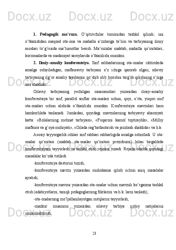 1.   Pedagogik   ma’ruza.   O’qituvchilar   tomonidan   tashkil   qilinib,   uni
o’tkazishdan   maqsad   ota-ona   va   mahalla   a’zolariga   ta’lim   va   tarbiyaning   ilmiy
asoslari   to’g’risida   ma’lumotlar   berish.   Ma’ruzalar   maktab,   mahalla   qo’mitalari,
korxonalarda va madaniyat saroylarida o’tkazilishi mumkin.
2.   Ilmiy–amaliy   konferentsiya.   Sinf   rahbarlarining   ota-onalar   ishtirokida
amalga   oshiriladigan,   mafkuraviy   tarbiyani   o’z   ichiga   qamrab   olgan,   oilaviy
tarbiyaning ilg’or amaliy tajribasini qo’shib olib borishni targ’ib qilishning o’ziga
xos shaklidir.
Oilaviy   tarbiyaning   yechilgan   muammolari   yuzasidan   ilmiy–amaliy
konferentsiya   bir   sinf,   parallel   sinflar   ota-onalari   uchun,   quyi,   o’rta,   yuqori   sinf
ota-onalari   uchun   alohida   o’tkazilishi   mumkin.   Konferentsiya   mavzulari   ham
hamkorlikda   tanlanadi.   Jumladan,   quyidagi   mavzularning   tarbiyaviy   ahamiyati
katta:   «Bolalarning   mehnat   tarbiyasi»,   «Fuqaroni   kamol   toptiraylik»,   «Milliy
mafkura va g’oya mohiyati», «Oilada rag’batlantirish va jazolash shaklida» va h.k.
Asosiy tayyorgarlik ishlari sinf rahbari rahbarligida amalga oshiriladi. U ota-
onalar   qo’mitasi   (maktab   ota-onalar   qo’mitasi   prezidiumi)   bilan   birgalikda
konferentsiyani tayyorlash va tashkil etish rejasini tuzadi. Rejada odatda quyidagi
masalalar ko’zda tutiladi:
-konferentsiya dasturini tuzish;
-konferentsiya   mavzu   yuzasidan   muhokama   qilish   uchun   aniq   masalalar
ajratish;
-konferentsiya mavzui yuzasidan ota-onalar uchun mavzuli ko’rgazma tashkil
etish (adabiyotlarni, taniqli pedagoglarning fikrlarini va h.k. larni tanlash);
-ota-onalarning mo’ljallanilayotgan nutqlarini tayyorlash;
-mazkur   muammo   yuzasidan   oilaviy   tarbiya   ijobiy   natijalarini
umumlashtirish;
23 