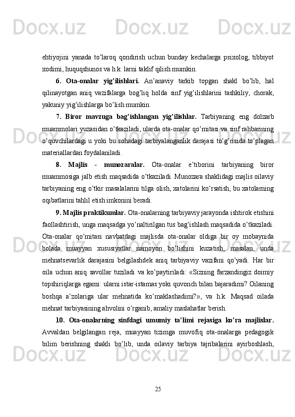 ehtiyojini   yanada   to’laroq   qondirish   uchun   bunday   kechalarga   psixolog,   tibbiyot
xodimi, huquqshunos va h.k. larni taklif qilish mumkin.
6.   Ota-onalar   yig’ilishlari.   An’anaviy   tarkib   topgan   shakl   bo’lib,   hal
qilinayotgan   aniq   vazifalarga   bog’liq   holda   sinf   yig’ilishlarini   tashkiliy,   chorak,
yakuniy yig’ilishlarga bo’lish mumkin.
7.   Biror   mavzuga   bag’ishlangan   yig’ilishlar.   Tarbiyaning   eng   dolzarb
muammolari yuzasidan o’tkaziladi, ularda ota-onalar qo’mitasi va sinf rahbarining
o’quvchilar dagi   u yoki bu sohadagi tarbiyalanganlik darajasi  to’g’risida to’plagan
materiallardan foydalaniladi.
8.   Majlis   -   munozaralar.   Ota-onalar   e’tiborini   tarbiyaning   biror
muammosiga jalb etish maqsadida o’tkaziladi. Munozara shaklidagi majlis oilaviy
tarbiyaning eng o’tkir masalalarini tilga olish, xatolarini ko’rsatish, bu xatolarning
oqibatlarini tahlil etish imkonini beradi.
9.   Majlis praktikumlar.  Ota-onalarning tarbiyaviy jarayonda ishtirok etishini
faollashtirish,   unga  m aqsadga yo’naltirilgan tus bag’ishlash maqsadida o’tkaziladi.
Ota-onalar   qo’mitasi   navbatdagi   majlisda   ota-onalar   oldiga   bir   oy   mobaynida
bolada   muayyan   xususiyatlar   namoyon   bo’lishini   kuzatish,   masalan,   unda
mehnatsevarlik   darajasini   belgilashdek   aniq   tarbiyaviy   vazifani   qo’yadi.   Har   bir
oila   uchun   aniq   savollar   tuziladi   va   ko’paytiriladi:   «Sizning   farzandingiz   doimiy
topshiriqlarga egami: ularni istar-istamas yoki quvonch bilan bajaradimi? Oilaning
boshqa   a’zolariga   ular   mehnatida   ko’maklashadimi?»,   va   h.k.   Maqsad   oilada
mehnat tarbiyasining ahvolini o’rganib, amaliy maslahatlar berish. 
10.   Ota-onalarning   sinfdagi   umumiy   ta’limi   rejasiga   ko’ra   majlislar.
Avvaldan   belgilangan   reja,   muayyan   tizimga   muvofiq   ota-onalarga   pedagogik
bilim   berishning   shakli   bo’lib,   unda   oilaviy   tarbiya   tajribalarini   ayirboshlash,
25 