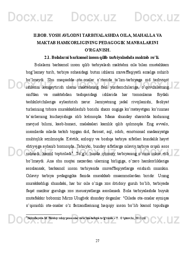 II.BOB.  YOSH AVLODNI TARBIYALASHDA OILA, MAHALLA VA
MAKTAB HAMKORLIGINING PEDAGOGIK MANBALARINI
O’RGANISH.
2.1.   Bolalarni barkamol inson qilib tarbiyalashda maktab ro’li.
Bolalarni   barkamol   inson   qilib   tarbiyalash   maktabni   oila   bilan   mustahkam
bog’lamay   turib,   tarbiya   sohasidagi   butun   ishlarni   muvaffaqiyatli   amalga   oshirib
bo’lmaydi.   Shu   maqsadda   ota-onalar   o’rtasida   ta’lim-tarbiyaga   oid   tashviqot
ishlarini   kengaytirish   ularni   maktabning   faol   yordamchilariga,   o’quvchilarning
sinfdan   va   maktabdan   tashqaridagi   ishlarida   har   tomonlama   foydali
tashkilotchilariga   aylantirish   zarur.   Jamiyatning   jadal   rivojlanishi,   faoliyat
turlarining   tobora   murakkablashib   borishi   shaxs   ongiga   ko’rsatayetgan   ko’rinmas
ta’sirlarning   kuchayishiga   olib   kelmoqda.   Mana   shunday   sharoitda   kishining
mavjud   bilimi,   kasb-hunari,   malakalari   kamlik   qilib   qolmoqda.   Eng   avvalo,
insonlarda   oilada   tarkib   topgan   did,   farosat,   aql,   odob,   emotsional   madaniyatga
muhtojlik   sezilmoqda.   Estetik,   axloqiy   va   boshqa   tarbiya   sifatlari   kundalik   hayet
ehtiyejga aylanib bormoqda. Tabiiyki, bunday sifatlarga oilaviy tarbiya orqali asos
solinadi,   kamol   toptiriladi 4
.   To’g’r,   bunda   ijtimoiy   tarbiyaning   o’rnini   inkor   etib
bo’lmaydi.   Ana   shu   nuqtai   nazardan   ularning   birligiga,   o’zaro   hamkorliklariga
asoslansak,   barkamol   inson   tarbiyasida   muvaffaqiyatlarga   erishish   mumkin.
Oilaviy   tarbiya   pedagogika   fanida   murakkab   muammolardan   biridir.   Uning
murakkabligi   shundaki,   har   bir   oila   o’ziga   xos   ibtidoiy   guruh   bo’lib,   tarbiyada
faqat   mazkur   guruhga   xos   xususiyatlarga   asoslanadi.   Bola   tarbiyalashda   buyuk
mutafakkir bobomiz Mirzo Ulugbek shunday deganlar: "Oilada ota-onalar ayniqsa
o’qimishli   ota-onalar   o’z   farzandlarining   haqiqiy   inson   bo’lib   kamol   topishiga
4
Xayrullayeva M. Farobiy ruhiy prosesslar va ta’lim-tarbiya to’g’risida – T.: O’qituvchi, 2012-yil.
27 