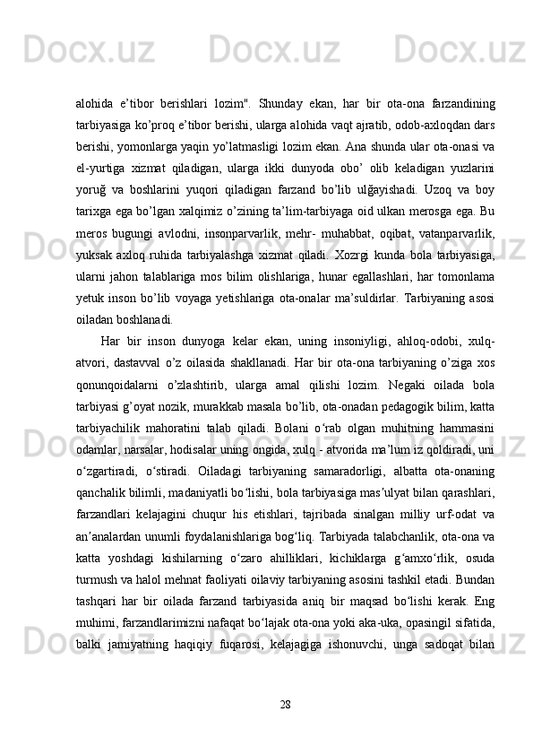 alohida   e’tibor   berishlari   lozim".   Shunday   ekan,   har   bir   ota-ona   farzandining
tarbiyasiga ko’proq e’tibor berishi, ularga alohida vaqt ajratib, odob-axloqdan dars
berishi, yomonlarga yaqin yo’latmasligi lozim ekan. Ana shunda ular ota-onasi va
el-yurtiga   xizmat   qiladigan,   ularga   ikki   dunyoda   obo’   olib   keladigan   yuzlarini
yoruğ   va   boshlarini   yuqori   qiladigan   farzand   bo’lib   ulğayishadi.   Uzoq   va   boy
tarixga ega bo’lgan xalqimiz o’zining ta’lim-tarbiyaga oid ulkan merosga ega. Bu
meros   bugungi   avlodni,   insonparvarlik,   mehr-   muhabbat,   oqibat,   vatanparvarlik,
yuksak   axloq   ruhida   tarbiyalashga   xizmat   qiladi.   Xozrgi   kunda   bola   tarbiyasiga,
ularni   jahon   talablariga   mos   bilim   olishlariga,   hunar   egallashlari,   har   tomonlama
yetuk   inson   bo’lib   voyaga   yetishlariga   ota-onalar   ma’suldirlar.   Tarbiyaning   asosi
oiladan boshlanadi.
Har   bir   inson   dunyoga   kelar   ekan,   uning   insoniyligi,   ahloq-odobi,   xulq-
atvori,   dastavval   o’z   oilasida   shakllanadi.   Har   bir   ota-ona   tarbiyaning   o’ziga   xos
qonunqoidalarni   o’zlashtirib,   ularga   amal   qilishi   lozim.   Negaki   oilada   bola
tarbiyasi g’oyat nozik, murakkab masala bo’lib, ota-onadan pedagogik bilim, katta
tarbiyachilik   mahoratini   talab   qiladi.   Bolani   o rab   olgan   muhitning   hammasiniʻ
odamlar, narsalar, hodisalar uning ongida, xulq - atvorida ma’lum iz qoldiradi, uni
o zgartiradi,   o stiradi.   Oiladagi   tarbiyaning   samaradorligi,   albatta   ota-onaning	
ʻ ʻ
qanchalik bilimli, madaniyatli bo lishi, bola tarbiyasiga mas ulyat bilan qarashlari,	
ʻ ʼ
farzandlari   kelajagini   chuqur   his   etishlari,   tajribada   sinalgan   milliy   urf-odat   va
an analardan unumli foydalanishlariga bog liq. Tarbiyada talabchanlik, ota-ona va	
ʼ ʻ
katta   yoshdagi   kishilarning   o zaro   ahilliklari,   kichiklarga   g amxo rlik,   osuda	
ʻ ʻ ʻ
turmush va halol mehnat faoliyati oilaviy tarbiyaning asosini tashkil etadi. Bundan
tashqari   har   bir   oilada   farzand   tarbiyasida   aniq   bir   maqsad   bo lishi   kerak.   Eng	
ʻ
muhimi, farzandlarimizni nafaqat bo lajak ota-ona yoki aka-uka, opasingil sifatida,	
ʻ
balki   jamiyatning   haqiqiy   fuqarosi,   kelajagiga   ishonuvchi,   unga   sadoqat   bilan
28 