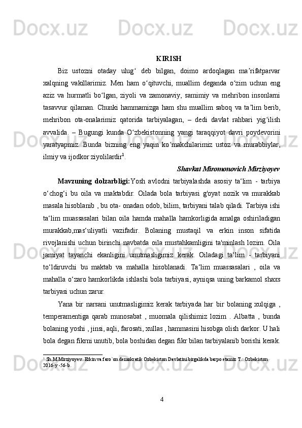 KIRISH
Biz   ustozni   otaday   ulug   deb   bilgan,   doimo   ardoqlagan   ma rifatparvarʻ ʼ
xalqning   vakillarimiz.   Men   ham   o qituvchi,   muallim   deganda   o zim   uchun   eng	
ʻ ʻ
aziz   va   hurmatli   bo lgan,   ziyoli   va   zamonaviy,   samimiy   va   mehribon   insonlarni	
ʻ
tasavvur   qilaman.   Chunki   hammamizga   ham   shu   muallim   saboq   va   ta lim   berib,	
ʼ
mehribon   ota-onalarimiz   qatorida   tarbiyalagan,   –   dedi   davlat   rahbari   yig ilish	
ʻ
avvalida.   –   Bugungi   kunda   O zbekistonning   yangi   taraqqiyot   davri   poydevorini	
ʻ
yaratyapmiz.   Bunda   bizning   eng   yaqin   ko makchilarimiz   ustoz   va   murabbiylar,	
ʻ
ilmiy va ijodkor ziyolilardir 1
.
Shavkat   Miromonovich   Mirziyoyev
Mavzuning   dolzarbligi: Yosh   avlodni   tarbiyalashda   asosiy   ta‘lim   -   tarbiya
o‘chog‘i   bu   oila   va   maktabdir.   Oilada   bola   tarbiyasi   g'oyat   nozik   va   murakkab
masala hisoblanib , bu ota- onadan odob, bilim, tarbiyani talab qiladi. Tarbiya ishi
ta‘lim   muassasalari   bilan   oila   hamda   mahalla   hamkorligida   amalga   oshiriladigan
murakkab,mas‘uliyatli   vazifadir.   Bolaning   mustaqil   va   erkin   inson   sifatida
rivojlanishi   uchun   birinchi   navbatda   oila   mustahkamligini   ta'minlash   lozim.   Oila
jamiyat   tayanchi   ekanligini   unutmasligimiz   kerak.   Oiladagi   ta‘lim   -   tarbiyani
to‘ldiruvchi   bu   maktab   va   mahalla   hisoblanadi.   Ta‘lim   muassasalari   ,   oila   va
mahalla o‘zaro hamkorlikda ishlashi bola tarbiyasi, ayniqsa uning barkamol shaxs
tarbiyasi uchun zarur.
Yana   bir   narsani   unutmasligimiz   kerak   tarbiyada   har   bir   bolaning   xulqiga   ,
temperamentiga   qarab   munosabat   ,   muomala   qilishimiz   lozim   .   Albatta   ,   bunda
bolaning yoshi , jinsi, aqli, farosati, xullas , hammasini hisobga olish darkor. U hali
bola degan fikrni unutib, bola boshidan degan fikr bilan tarbiyalanib borishi kerak.
1
 Sh.M.Mirziyoyev. Erkin va faro`on demokratik Ozbekiston Davlatini birgalikda barpo etamiz T.: Ozbekiston 
2016-y -56-b.
4 