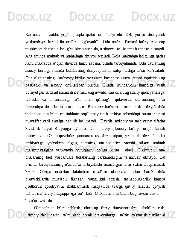 Karimov,   —   zukko   yigitlar,   oqila   qizlar,   umr   bo‘yi   elim   deb,   yurtim   deb   yonib
yashaydigan   komil   farzandlar     ulg‘ayadi“.     Oila   muhiti   farzand   tarbiyasida   eng
muhim va dastlabki bo‘ g‘in hisoblansa-da, u shaxsni to‘liq tarkib toptira olmaydi.
Ana shunda maktab va mahallaga ehtiyoj seziladi. Bola maktabga kelgunga qadar
ham,   maktabda   o‘qish   davrida   ham,   asosan,   oilada   tarbiyalanadi.   Oila   davlatning
asosiy   kurtagi   sifatida   bolalarning   dunyoqarashi,   xulqi,   didiga   ta’sir   ko‘rsatadi.
Oila   a’zolarining     ma’naviy   birligi   yoshlarni   har   tomonlama   kamol   toptirishning
dastlabki   va   asosiy   omillaridan   biridir.   Oilada   kundankun   kamolga   yetib
borayotgan farzand atalmish ne’mat, eng avvalo, shu oilaning azaliy qadriyatlariga,
urf-odat   va   an’analariga   to‘la   amal   qilmog‘i,   qolaversa,   ota-onaning   o‘zi
farzandiga   ibrat   bo‘la   olishi   lozim.   Bolalarni   barkamol   inson   qilib   tarbiyalashda
maktabni oila bilan mustahkam  bog‘lamay turib tarbiya sohasidagi  butun ishlarni
muvaffaqiyatli   amalga   oshirib   bo‘lmaydi.     Estetik,   axloqiy   va   tarbiyaviy   sifatlar
kundalik   hayot   ehtiyojiga   aylanib,   ular   oilaviy   ijtomoiy   tarbiya   orqali   tarkib
toptiriladi.     O‘z   o‘quvchilar   jamoasini   uyushtira   olgan,   jamoatchilikni     bolalar
tarbiyasiga   yo‘naltira   olgan,   ularning   ota-onalarini   yaxshi   bilgan   maktab
ma’muriyatigina   tarbiyaviy   yutuqlarni   qo‘lga   kirita     oladi.   O‘qituvchi   ota-
onalarning   faol   yordamisiz   bolalarning   barkamolligini   ta’minlay   olmaydi.   Bu
o‘rinda   tarbiyachining   o‘zinio‘zi   tarbiyalashi   lozimligini   ham   esdan   chiqarmaslik
kerak.   O‘ziga   nisbatan   talabchan   muallim   ota-onalar   bilan   hamkorlikda
o‘quvchilarda   mustaqil   fikrlash,   yangilikni   sezish,   tashabbuskorlik   hamda
ijodkorlik   qobiliyatini   shakllantirish   maqsadida   ularga   qat’iy   talablar   qo‘yish
uchun ma’naviy  huquqqa ega  bo‘-   ladi. Maktabni   oila  bilan  bog‘lovchi   vosita  —
bu o‘qituvchidir.
O‘quvchilar   bilan   ishlash,   ularning   ilmiy   dunyoqarashini   shakllantirish,
ijtimoiy   faolliklarini   ta’minlash   orqali   ota-onalarga     ta’sir   ko‘rsatish   usullarini
31 