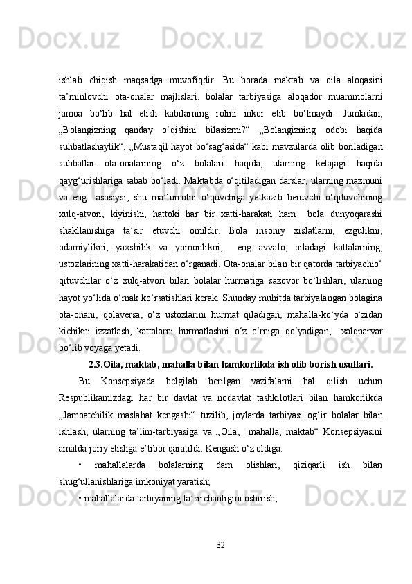ishlab   chiqish   maqsadga   muvofiqdir.   Bu   borada   maktab   va   oila   aloqasini
ta’minlovchi   ota-onalar   majlislari,   bolalar   tarbiyasiga   aloqador   muammolarni
jamoa   bo‘lib   hal   etish   kabilarning   rolini   inkor   etib   bo‘lmaydi.   Jumladan,
„Bolangizning   qanday   o‘qishini   bilasizmi?“   „Bolangizning   odobi   haqida
suhbatlashaylik“, „Mustaqil hayot bo‘sag‘asida“ kabi mavzularda olib boriladigan
suhbatlar   ota-onalarning   o‘z   bolalari   haqida,   ularning   kelajagi   haqida
qayg‘urishlariga sabab bo‘ladi. Maktabda o‘qitiladigan darslar, ularning mazmuni
va   eng     asosiysi,   shu   ma’lumotni   o‘quvchiga   yetkazib   beruvchi   o‘qituvchining
xulq-atvori,   kiyinishi,   hattoki   har   bir   xatti-harakati   ham     bola   dunyoqarashi
shakllanishiga   ta’sir   etuvchi   omildir.   Bola   insoniy   xislatlarni,   ezgulikni,
odamiylikni,   yaxshilik   va   yomonlikni,     eng   avvalo,   oiladagi   kattalarning,
ustozlarining xatti-harakatidan o‘rganadi. Ota-onalar bilan bir qatorda tarbiyachio‘
qituvchilar   o‘z   xulq-atvori   bilan   bolalar   hurmatiga   sazovor   bo‘lishlari,   ularning
hayot yo‘lida o‘rnak ko‘rsatishlari kerak. Shunday muhitda tarbiyalangan bolagina
ota-onani,   qolaversa,   o‘z   ustozlarini   hurmat   qiladigan,   mahalla-ko‘yda   o‘zidan
kichikni   izzatlash,   kattalarni   hurmatlashni   o‘z   o‘rniga   qo‘yadigan,     xalqparvar
bo‘lib voyaga yetadi.
2.3. Oila, maktab, mahalla bilan hamkorlikda ish olib borish usullari.
Bu   Konsepsiyada   belgilab   berilgan   vazifalarni   hal   qilish   uchun
Respublikamizdagi   har   bir   davlat   va   nodavlat   tashkilotlari   bilan   hamkorlikda
„Jamoatchilik   maslahat   kengashi“   tuzilib,   joylarda   tarbiyasi   og‘ir   bolalar   bilan
ishlash,   ularning   ta’lim-tarbiyasiga   va   „Oila,     mahalla,   maktab“   Konsepsiyasini
amalda joriy etishga e’tibor qaratildi. Kengash o‘z oldiga: 
•   mahallalarda   bolalarning   dam   olishlari,   qiziqarli   ish   bilan
shug‘ullanishlariga imkoniyat yaratish;
• mahallalarda tarbiyaning ta’sirchanligini oshirish;
32 