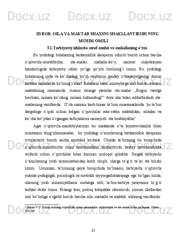 III.BOB. OILA VA MAKTAB SHAXSNI SHAKLLANTIRISH NING
MUHIM OMILI 
3.1. Tarbiyaviy ishlarda atrof-muhit va mahallaning o’rni.
Bu   yoshdagi   bolalarning   barkamollik   darajasini   oshirib   borish   uchun   barcha
o‘qituvchi-murabbiylar,   ota-onalar,   mahalla-ko‘y,   nazorat   inspeksiyasi
hamkorligida   tarbiyaviy   ishlar   yo‘lga   qo‘yib   borilmog‘i   lozim.   Bu   yoshdagi
bolalarning   uyda   va   ko‘chadagi   bo‘sh   vaqtlarini   qanday   o‘tkazayotganligi   doimo
kattalar nazoratida bo‘lmog‘i shart. Bolalarni teatr, muzeylarga olib borish, asosan,
maktabning   zimmasida.   Ammo   shunga   yarasha   ota-onalar   „Bugun   teatrga
boribsan, nimani ko‘rding, nimani tushunding?“ deya ular bilan suhbatlashish ota-
onalarning vazifasidir.  O‘rta maxsus kasb-hunar ta’limi muassasalarida: bu ta’lim
dargohiga   o‘qish   uchun   kelgan   o‘quvchilar   asta-sekin   maktabdan,   oiladan   va
ko‘cha-ko‘ydan o‘rgangan tarbiyalarini namoyish  eta boshlaydilar 5
. 
Agar   o‘qituvchi-marabbiylarimiz   bu   maskanda   o‘ta   kuzatuvchanlik   bilan
muntazam   shug‘ullanmasalar,     bu   yoshdagi   o‘smirlarning   barkamollik   darajasini
rivojlantirib   borish   ancha   mushkul   kechadi.   Chunki   ta’limning   bu   bosqichida
o‘qituvchi-murabbiylar   ilmiy   savodxonlikni   kuchaytirish,   kasbiy   savodxonlikka
erishish   uchun   o‘quvchilar   bilan   tinimsiz   muloqot   qiladilar.   Sergak   tarbiyachi
o‘smirlarning   yosh   xususiyatlaridan   kelib   chiqib,   ularga   to‘g‘ri   ta’sir   eta   bilishi
lozim.     Umuman,   ta’limning   qaysi   bosqichida   bo‘lmasin,   tarbiyachi   o‘qituvchi
yuksak pedagogik, psixologik va metodik tayyorgarlikdarajaga ega bo‘lgan holda,
ularning   yosh   xuxsusiyatlarini   inobatga   olib,   ta’lim-tarbiya   jarayonini   to‘g‘ri
tashkil   etishi   lozim.   Ertangi   kun,   porloq   kelajakka   ishontirish,   yomon   illatlardan
xoli bo‘lishga o‘rgatib borish barcha oila, mahalla va maktab  ahlining vazifasidir.
5
 Zaitsev V.V. Kichik yoshdagi o'quvchilar uchun matematika: o'qituvchilar va ota-onalar uchun qo'llanma. Vlados, 
2011 yil.
35 