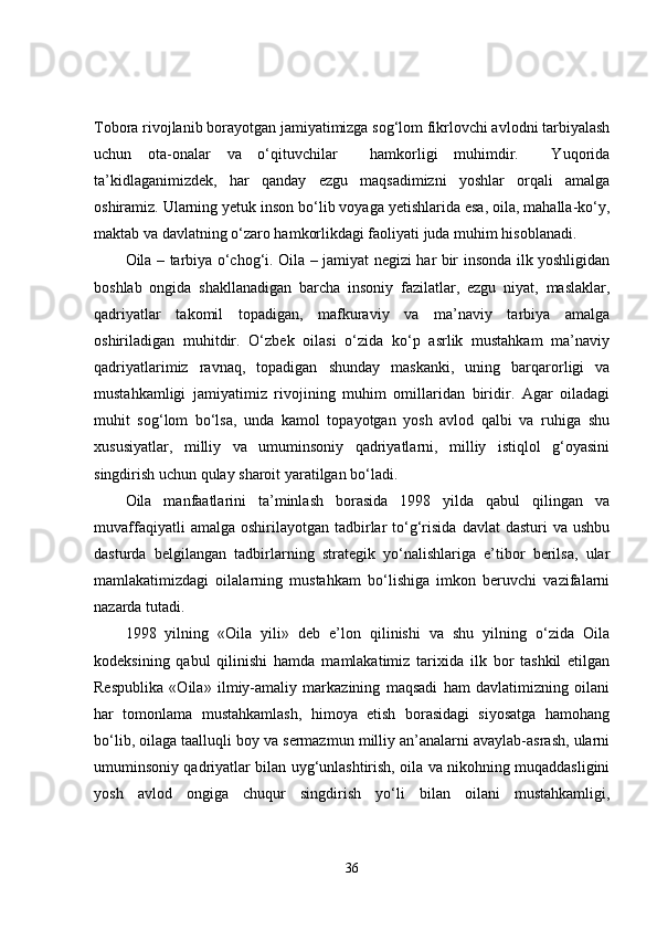 Tobora rivojlanib borayotgan jamiyatimizga sog‘lom fikrlovchi avlodni tarbiyalash
uchun   ota-onalar   va   o‘qituvchilar     hamkorligi   muhimdir.     Yuqorida
ta’kidlaganimizdek,   har   qanday   ezgu   maqsadimizni   yoshlar   orqali   amalga
oshiramiz. Ularning yetuk inson bo‘lib voyaga yetishlarida esa, oila, mahalla-ko‘y,
maktab va davlatning o‘zaro hamkorlikdagi faoliyati juda muhim hisoblanadi. 
Oila – tarbiya o‘chog‘i. Oila – jamiyat negizi har bir insonda ilk yoshligidan
boshlab   ongida   shakllanadigan   barcha   insoniy   fazilatlar,   ezgu   niyat,   maslaklar,
qadriyatlar   takomil   topadigan,   mafkuraviy   va   ma’naviy   tarbiya   amalga
oshiriladigan   muhitdir.   O‘zbek   oilasi   o‘zida   ko‘p   asrlik   mustahkam   ma’naviy
qadriyatlarimiz   ravnaq,   topadigan   shunday   maskanki,   uning   barqarorligi   va
mustahkamligi   jamiyatimiz   rivojining   muhim   omillaridan   biridir.   Agar   oiladagi
muhit   sog‘lom   bo‘lsa,   unda   kamol   topayotgan   yosh   avlod   qalbi   va   ruhiga   shu
xususiyatlar,   milliy   va   umuminsoniy   qadriyatlarni,   milliy   istiqlol   g‘oyasini
singdirish uchun qulay sharoit yaratilgan bo‘ladi.
Oila   manfaatlarini   ta’minlash   borasida   1998   yilda   qabul   qilingan   va
muvaffaqiyatli  amalga  oshirilayotgan  tadbirlar   to‘g‘risida   davlat  dasturi  va  ushbu
dasturda   belgilangan   tadbirlarning   strategik   yo‘nalishlariga   e’tibor   berilsa,   ular
mamlakatimizdagi   oilalarning   mustahkam   bo‘lishiga   imkon   beruvchi   vazifalarni
nazarda tutadi.
1998   yilning   «Oila   yili»   deb   e’lon   qilinishi   va   shu   yilning   o‘zida   Oila
kodeksining   qabul   qilinishi   hamda   mamlakatimiz   tarixida   ilk   bor   tashkil   etilgan
Respublika   «Oila»   ilmiy-amaliy   markazining   maqsadi   ham   davlatimizning   oilani
har   tomonlama   mustahkamlash,   himoya   etish   borasidagi   siyosatga   hamohang
bo‘lib, oilaga taalluqli boy va sermazmun milliy an’analarni avaylab-asrash, ularni
umuminsoniy qadriyatlar bilan uyg‘unlashtirish, oila va nikohning muqaddasligini
yosh   avlod   ongiga   chuqur   singdirish   yo‘li   bilan   oilani   mustahkamligi,
36 