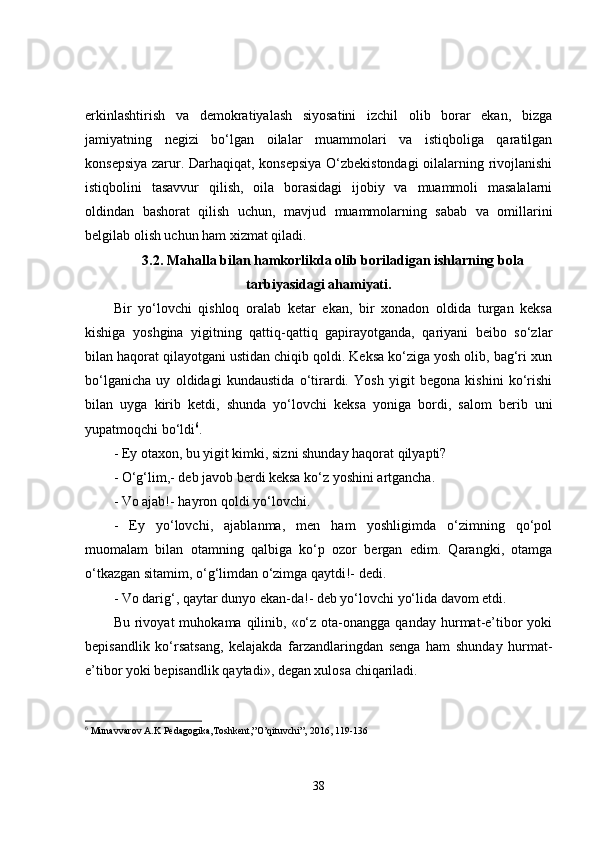 erkinlashtirish   va   demokratiyalash   siyosatini   izchil   olib   borar   ekan,   bizga
jamiyatning   negizi   bo‘lgan   oilalar   muammolari   va   istiqboliga   qaratilgan
konsepsiya zarur. Darhaqiqat, konsepsiya O‘zbekistondagi  oilalarning rivojlanishi
istiqbolini   tasavvur   qilish,   oila   borasidagi   ijobiy   va   muammoli   masalalarni
oldindan   bashorat   qilish   uchun,   mavjud   muammolarning   sabab   va   omillarini
belgilab olish uchun ham xizmat qiladi.
3.2.  Mahalla bilan hamkorlikda olib boriladigan ishlarning bola
tarbiyasidagi ahamiyati.
Bir   yo‘lovchi   qishloq   oralab   ketar   ekan,   bir   xonadon   oldida   turgan   keksa
kishiga   yoshgina   yigitning   qattiq-qattiq   gapirayotganda,   qariyani   beibo   so‘zlar
bilan haqorat qilayotgani ustidan chiqib qoldi. Keksa ko‘ziga yosh olib, bag‘ri xun
bo‘lganicha   uy   oldidagi   kundaustida   o‘tirardi.   Yosh   yigit   begona   kishini   ko‘rishi
bilan   uyga   kirib   ketdi,   shunda   yo‘lovchi   keksa   yoniga   bordi,   salom   berib   uni
yupatmoqchi bo‘ldi 6
.
- Ey otaxon, bu yigit kimki, sizni shunday haqorat qilyapti?
- O‘g‘lim,- deb javob berdi keksa ko‘z yoshini artgancha.
- Vo ajab!- hayron qoldi yo‘lovchi.
-   Ey   yo‘lovchi,   ajablanma,   men   ham   yoshligimda   o‘zimning   qo‘pol
muomalam   bilan   otamning   qalbiga   ko‘p   ozor   bergan   edim.   Qarangki,   otamga
o‘tkazgan sitamim, o‘g‘limdan o‘zimga qaytdi!- dedi.
- Vo darig‘, qaytar dunyo ekan-da!- deb yo‘lovchi yo‘lida davom etdi.
Bu  rivoyat   muhokama  qilinib,  «o‘z  ota-onangga  qanday   hurmat-e’tibor  yoki
bepisandlik   ko‘rsatsang,   kelajakda   farzandlaringdan   senga   ham   shunday   hurmat-
e’tibor yoki bepisandlik qaytadi», degan xulosa chiqariladi.
6
 Munavvarov A.K Pedagogika,Toshkent,”O’qituvchi”, 2016, 119-136 
38 