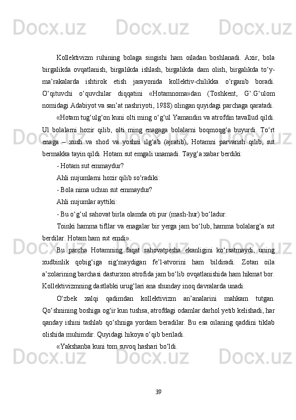 Kollektivizm   ruhining   bolaga   singishi   ham   oiladan   boshlanadi.   Axir,   bola
birgalikda   ovqatlanish,   birgalikda   ishlash,   birgalikda   dam   olish,   birgalikda   to‘y-
ma’rakalarda   ishtirok   etish   jarayonida   kollektiv-chilikka   o‘rganib   boradi.
O‘qituvchi   o‘quvchilar   diqqatini   «Hotamnoma»dan   (Toshkent,   G‘.G‘ulom
nomidagi Adabiyot va san’at nashriyoti, 1988) olingan quyidagi parchaga qaratadi.
«Hotam tug‘ulg‘on kuni olti ming o‘g‘ul Yamandin va atrofdin tavallud qildi.
Ul   bolalarni   hozir   qilib,   olti   ming   enagaga   bolalarni   boqmoqg‘a   buyurdi.   To‘rt
enaga   –   xush   va   shod   va   yoshni   ilg‘ab   (ajratib),   Hotamni   parvarish   qilib,   sut
bermakka tayin qildi. Hotam sut emgali unamadi. Tayg‘a xabar berdiki:
- Hotam sut emmaydur?
Ahli nujumlarni hozir qilib so‘radiki:
- Bola nima uchun sut emmaydur?
Ahli nujumlar ayttiki:
- Bu o‘g‘ul sahovat birla olamda oti pur (mash-hur) bo‘ladur.
Toinki hamma tifllar va enagalar bir yerga jam bo‘lub, hamma bolalarg‘a sut
berdilar. Hotam ham sut emdi».
Bu   parcha   Hotamning   faqat   sahovatpesha   ekanligini   ko‘rsatmaydi,   uning
xudbinlik   qobig‘iga   sig‘maydigan   fe’l-atvorini   ham   bildiradi.   Zotan   oila
a’zolarining barchasi dasturxon atrofida jam bo‘lib ovqatlanishida ham hikmat bor.
Kollektivizmning dastlabki urug‘lari ana shunday inoq davralarda unadi.
O‘zbek   xalqi   qadimdan   kollektivizm   an’analarini   mahkam   tutgan.
Qo‘shnining boshiga og‘ir kun tushsa, atrofdagi odamlar darhol yetib kelishadi, har
qanday   ishini   tashlab   qo‘shniga   yordam   beradilar.   Bu   esa   oilaning   qaddini   tiklab
olishida muhimdir. Quyidagi hikoya o‘qib beriladi.
«Yakshanba kuni tom suvoq hashari bo‘ldi.
39 