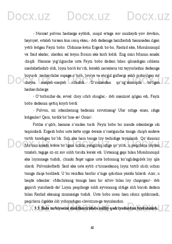 -   Normat   polvon   hasharga   aytibdi,   nuqul   ertaga   suv   muzlaydi-yov   devdim,
hayriyat, ertalab tursam kun issiq ekan,- deb dadamga hazillashdi hammadan ilgari
yetib kelgan Fayzi bobo. Oldinma-ketin Ergash bo-bo, Rashid aka, Musulmonqul
va Said  akalar, ulardan  sal   keyin Bosim   aka kirib keldi.  Eng  oxiri   Mumin  amaki
chiqdi.   Hamma   yig‘ilguncha   usta   Fayzi   bobo   dadam   bilan   qilinadigan   ishlarni
maslahatlashib oldi, loyni borib ko‘rdi; kerakli narsalarni tez tayyorlashni dadamga
buyurdi. xasharchilar supaga o‘tirib, loviya va atirgul gulbargi solib pishirilgan sut
choyni   maqtab-maqtab   ichishdi.   O‘rinlaridan   qo‘zg‘almoqchi   bo‘lgan
hasharchilarga:
-   O‘tiribsizlar-da,   avval   choy   ichib   olinglar,-   deb   manzirat   qilgan   edi,   Fayzi
bobo dadamni qattiq koyib berdi:
-   Polvon,   siz   odamlarning   badanini   sovutmang!   Ular   oshga   emas,   ishga
kelganlar!  Qani, turdik bo‘lma-sa! Omin!..
Fotiha   o‘qilib,   hamma   o‘rnidan   turdi.   Fayzi   bobo   bir   zumda   odamlarga   ish
taqsimladi. Ergash bobo usta katta uyga deraza o‘rnatguncha tomga chiqib andava
tortib   turadigan   bo‘ldi.   Soli   aka   ham   tomga   loy  tashishga   tayinlandi.  Qo‘shnimiz
Mo‘min amaki keksa bo‘lgani uchun yengilroq ishga qo‘yildi; u paqirlarni loydan
tozalab, tagiga oz-oz suv solib turishi kerak edi. Ustaning gapi bilan Musulmonqul
aka   loyxonaga   tushdi,   chunki   faqat   ugina   usta   boboning   ko‘nglidagidek   loy   qila
olardi.   Polvonkelbatli   Said   aka   usta   aytib   o‘tirmasdanoq   loyni   tortib   olish   uchun
tomga chiqa boshladi. U bu vazifani baribir o‘ziga qolishini yaxshi bilardi. Axir, u
haqda   odamlar:   «Machitning   tomiga   ham   bir   siltov   bilan   loy   chiqargan!-   deb
gapirib yurishardi-da!  Loyni paqirlarga solib ayvonning oldiga olib borish dadam
bilan   Rashid   akaning   zimmasiga   tushdi.   Usta   bobo   meni   ham   ishsiz   qoldirmadi,
paqirlarni ilgakka ilib yuboradigan «lavozim»ga tayinlandim.
3.3.   Bola tarbiyasini shakllantirishda milliy qadriyatlardan foydalanish.
40 