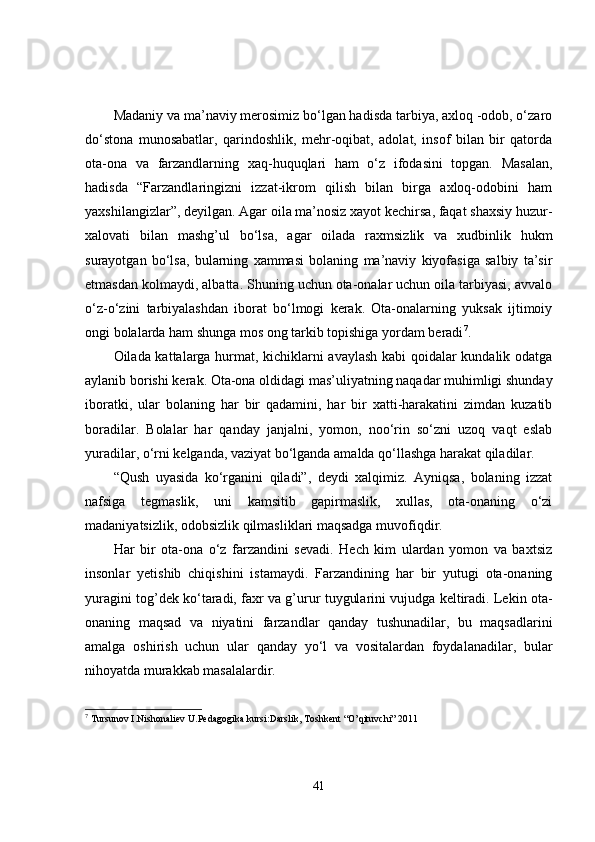 Madaniy va ma’naviy merosimiz bo‘lgan hadisda tarbiya, axloq -odob, o‘zaro
do‘stona   munosabatlar,   qarindoshlik,   mehr-oqibat,   adolat,   insof   bilan   bir   qatorda
ota-ona   va   farzandlarning   xaq-huquqlari   ham   o‘z   ifodasini   topgan.   Masalan,
hadisda   “Farzandlaringizni   izzat-ikrom   qilish   bilan   birga   axloq-odobini   ham
yaxshilangizlar”, deyilgan. Agar oila ma’nosiz xayot kechirsa, faqat shaxsiy huzur-
xalovati   bilan   mashg’ul   bo‘lsa,   agar   oilada   raxmsizlik   va   xudbinlik   hukm
surayotgan   bo‘lsa,   bularning   xammasi   bolaning   ma’naviy   kiyofasiga   salbiy   ta’sir
etmasdan kolmaydi, albatta. Shuning uchun ota-onalar uchun oila tarbiyasi, avvalo
o‘z-o‘zini   tarbiyalashdan   iborat   bo‘lmogi   kerak.   Ota-onalarning   yuksak   ijtimoiy
ongi bolalarda ham shunga mos ong tarkib topishiga yordam beradi 7
.
Oilada kattalarga hurmat, kichiklarni avaylash kabi qoidalar kundalik odatga
aylanib borishi kerak. Ota-ona oldidagi mas’uliyatning naqadar muhimligi shunday
iboratki,   ular   bolaning   har   bir   qadamini,   har   bir   xatti-harakatini   zimdan   kuzatib
boradilar.   Bolalar   har   qanday   janjalni,   yomon,   noo‘rin   so‘zni   uzoq   vaqt   eslab
yuradilar, o‘rni kelganda, vaziyat bo‘lganda amalda qo‘llashga harakat qiladilar.
“Qush   uyasida   ko‘rganini   qiladi”,   deydi   xalqimiz.   Ayniqsa,   bolaning   izzat
nafsiga   tegmaslik,   uni   kamsitib   gapirmaslik,   xullas,   ota-onaning   o‘zi
madaniyatsizlik, odobsizlik qilmasliklari maqsadga muvofiqdir.
Har   bir   ota-ona   o‘z   farzandini   sevadi.   Hech   kim   ulardan   yomon   va   baxtsiz
insonlar   yetishib   chiqishini   istamaydi.   Farzandining   har   bir   yutugi   ota-onaning
yuragini tog’dek ko‘taradi, faxr va g’urur tuygularini vujudga keltiradi. Lekin ota-
onaning   maqsad   va   niyatini   farzandlar   qanday   tushunadilar,   bu   maqsadlarini
amalga   oshirish   uchun   ular   qanday   yo‘l   va   vositalardan   foydalanadilar,   bular
nihoyatda murakkab masalalardir.
7
 Tursunov I.Nishonaliev U.Pedagogika kursi:Darslik, Toshkent “O’qituvchi” 2011
41 
