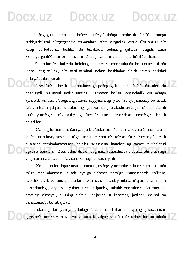 Pedagoglik   odobi   -   bolani   tarbiyalashdagi   mohirlik   bo‘lib,   bunga
tarbiyachilarni   o‘rgatgandek   ota-onalarni   xhm   o‘rgatish   kerak.   Ota-onalar   o‘z
xulqi,   fe’l-atvorini   tashkil   eta   bilishlari,   bolaning   qalbida,   ongida   nima
kechayotganliklarini seza olishlari, shunga qarab muomala qila bilishlari lozim.
Shu   bilan   bir   katorda   bolalarga   talabchan   munosabatda   bo‘lishlari,   ularda
iroda,   ong   xulkni,   o‘z   xatti-xarakati   uchun   boshkalar   oldida   javob   berishni
tarbiyalashlari kerak.
Keyinchalik   borib   ota-onalarning   pedagoglik   odobi   bolalarda   aks   eta
boshlaydi,   bu   avval   taxlid   tarzida     namoyon   bo‘lsa,   keyinchalik   esa   odatga
aylanadi   va   ular   o‘rtogining   muvaffaqqiyatsizligi   yoki   tabiiy,   jismoniy   kamchili
ustidan kulmaydigan, kattalarning gapi  va ishiga  aralashmaydigan,  o‘zini  batartib
tutib   yuradigan,   o‘z   xulqidagi   kamchiliklarni   tuzatishga   urinadigan   bo‘lib
qoladilar.
Oilaning turmush madaniyati, oila a’zolarining bir-biriga xurmatli munosabati
va   butun   oilaviy   xayotni   to‘gri   tashkil   etishni   o‘z   ichiga   oladi.   Bunday   betartib
oilalarda   tarbiyalanayotgan   bolalar   sekin-asta   kattalarning   xayot   tajribalarini
egallab   boradilar.   Bola   bilan   dildan   beg’araz   suhbatlashish   bolani   ota-onalariga
yaqinlashtiradi, ular o‘rtasida mehr-oqibat kuchayadi.
Oilada kun tartibiga rioya qilinmasa, uydagi yumushlar oila a’zolari o‘rtasida
to‘gri   taqsimlanmasa,   oilada   ayolga   nisbatan   noto‘gri   munosabatda   bo‘linsa,
ichkilikbozlik   va   boshqa   illatlar   hukm   sursa,   bunday   oilada   o‘sgan   bola   yuqori
ta’sirchanligi,   xayotiy     tajribasi   kam   bo‘lganligi   sababli   voqealarni   o‘zi   mustaqil
baxolay   olmaydi,   shuning   uchun   natijasida   u   indamas,   jaxldor,   qo‘pol   va
parishonxotir bo‘lib qoladi.
Bolaning   tarbiyasiga   oiladagi   tashqi   shart-sharoit:   uyning   jixozlanishi,
gigiyenik, umumiy madaniyat  va  estetik  didga  javob berishi   uchun har   bir   oilada
43 