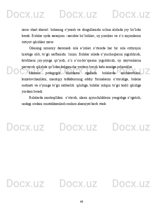 zarur   shart-sharoit:   bolaning   o‘ynash   va   shugullanishi   uchun   alohida   joy   bo‘lishi
kerak. Bolalar uyda saranjom –sarishta bo‘lishlari, uy jixozlari va o‘z anjomlarini
extiyot qilishlari zarur.
Oilaning   umumiy   daromadi   oila   a’zolari   o‘rtasida   har   bir   oila   extiyojini
hisobga   olib,  to‘gri   sarflanishi     lozim.  Bolalar   oilada   o‘yinchoqlarini   yigishtirish,
kitoblarni   joy-joyiga   qo‘yish,   o‘z   o‘rin-ko‘rpasini   yigishtirish,   uy   xayvonlarini
parvarish qilishda qo‘lidan kelganicha yordam berish kabi amalga oshiradilar.
Maxsus   pedagogik   bilimlarni   egallash   bolalarda   sinchkovlikni,
kuzatuvchanlikni,   mantiqiy   tafakkurning   oddiy   formalarini   o‘stirishga,   bolalar
mehnati va o‘yiniga to‘gri rahbarlik   qilishga, bolalar xulqini to‘gri taxlil qilishga
yordam beradi. 
Bolalarda mustaqillikni   o‘stirish, ularni qiyinchiliklarni yengishga o‘rgatish,
undagi irodani mustahkamlash muhim ahamiyat kasb etadi.
44 